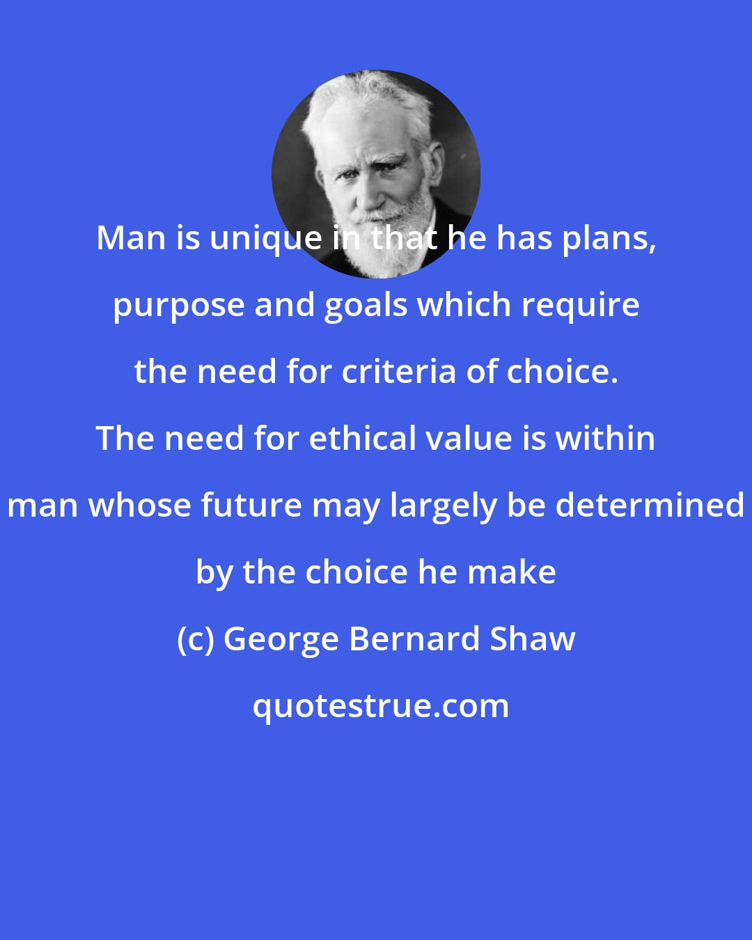 George Bernard Shaw: Man is unique in that he has plans, purpose and goals which require the need for criteria of choice. The need for ethical value is within man whose future may largely be determined by the choice he make
