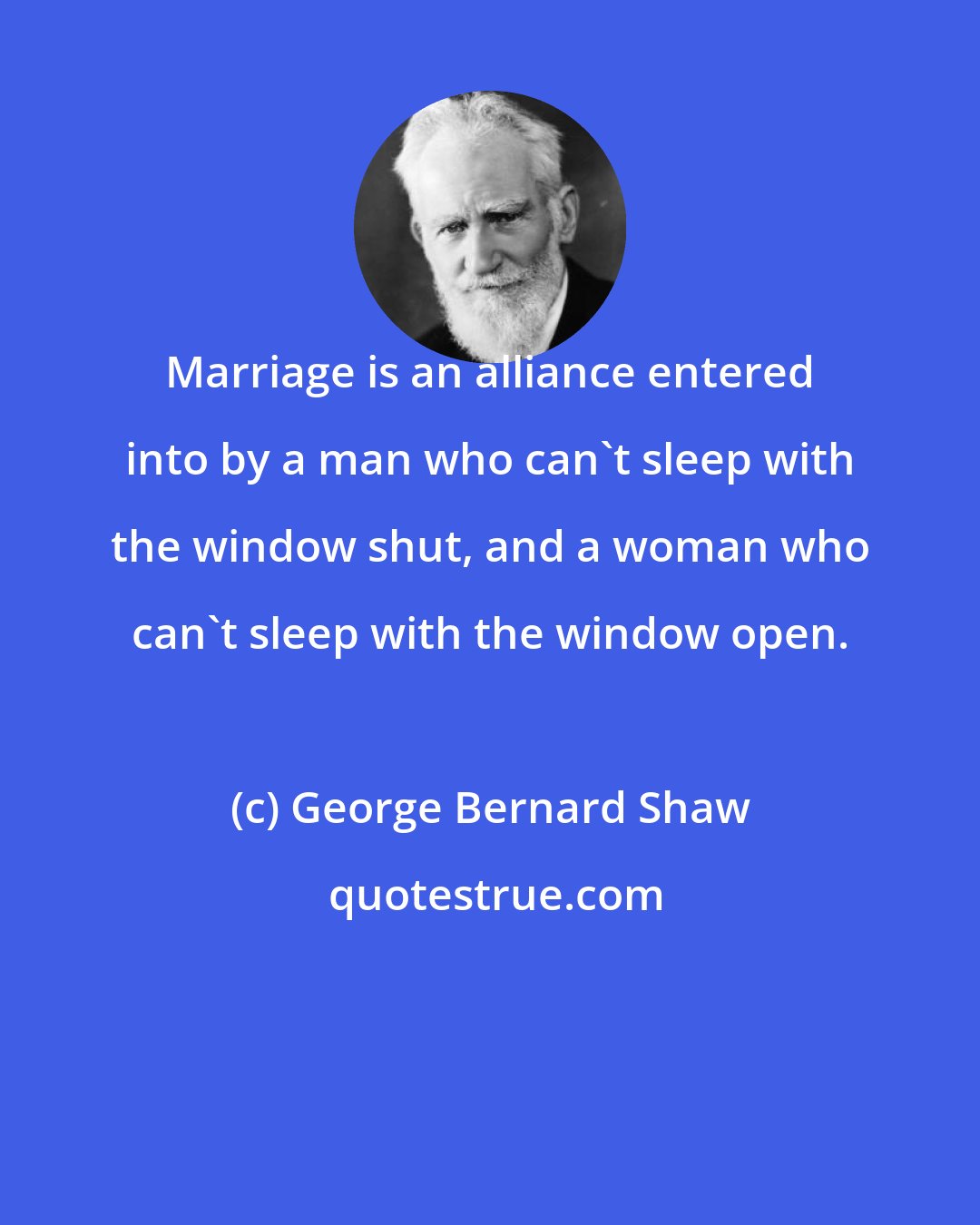 George Bernard Shaw: Marriage is an alliance entered into by a man who can't sleep with the window shut, and a woman who can't sleep with the window open.
