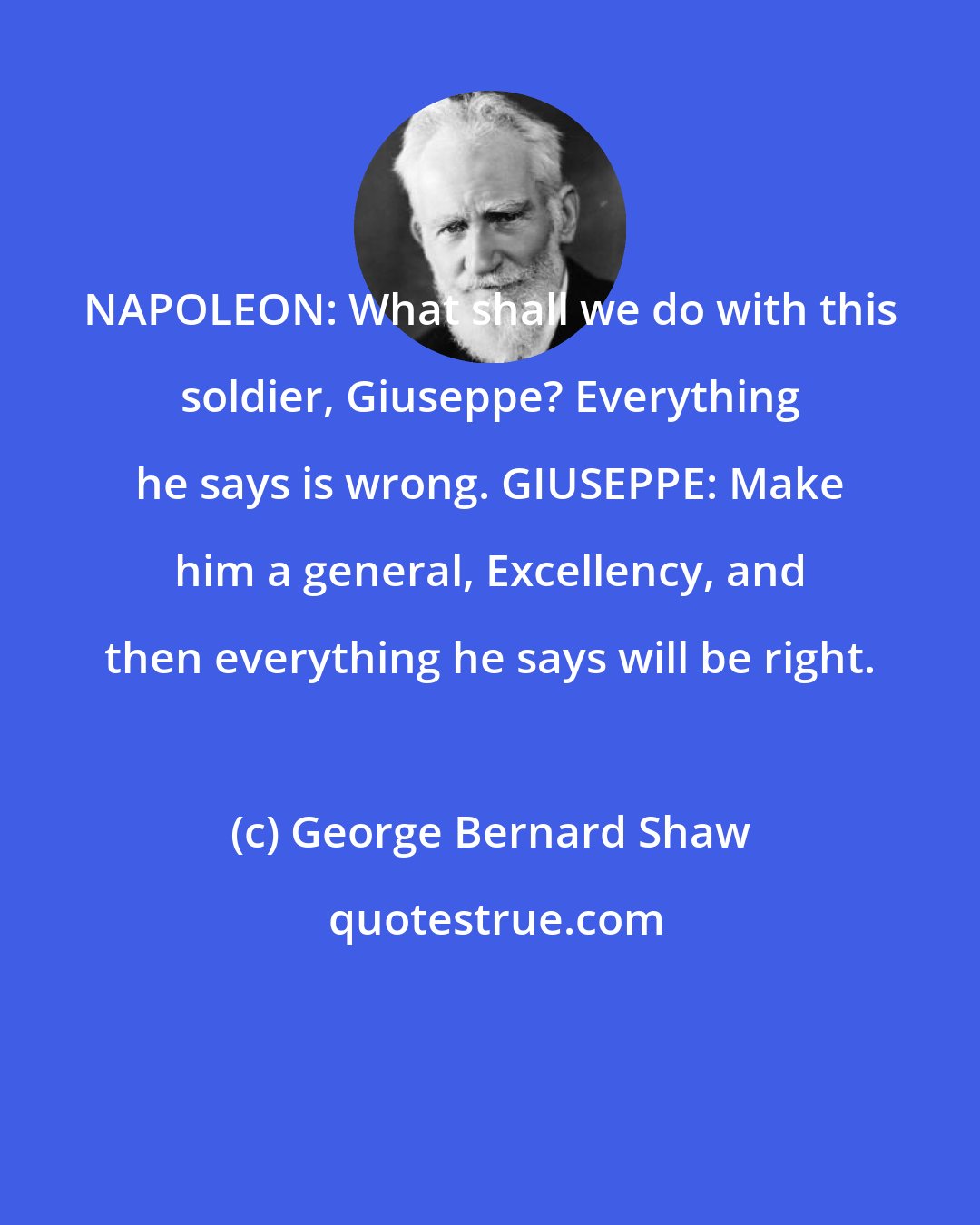 George Bernard Shaw: NAPOLEON: What shall we do with this soldier, Giuseppe? Everything he says is wrong. GIUSEPPE: Make him a general, Excellency, and then everything he says will be right.