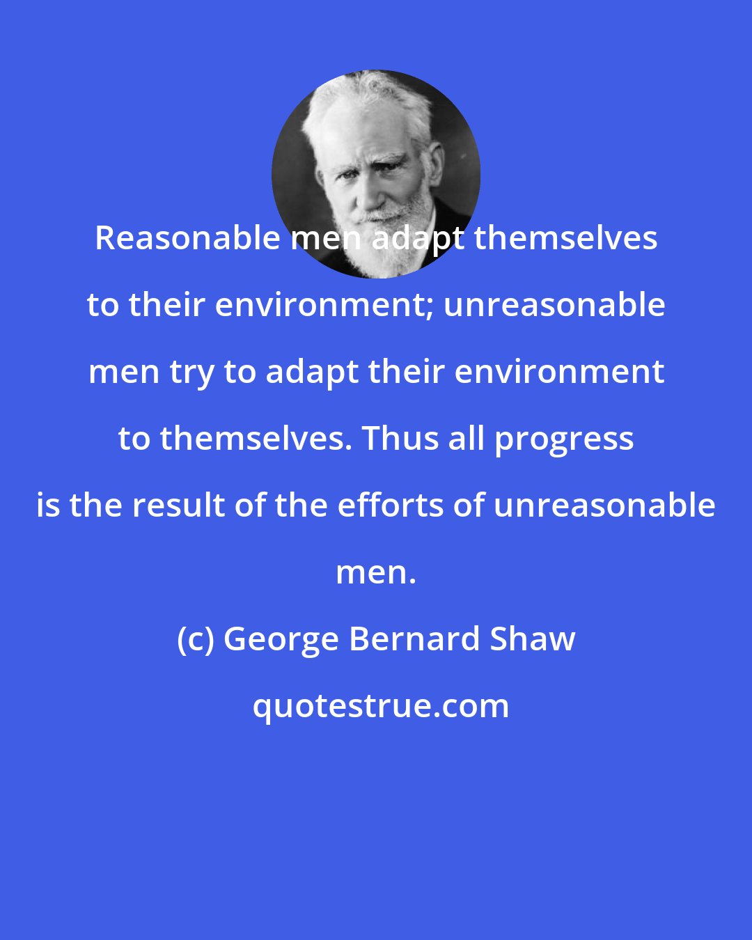 George Bernard Shaw: Reasonable men adapt themselves to their environment; unreasonable men try to adapt their environment to themselves. Thus all progress is the result of the efforts of unreasonable men.