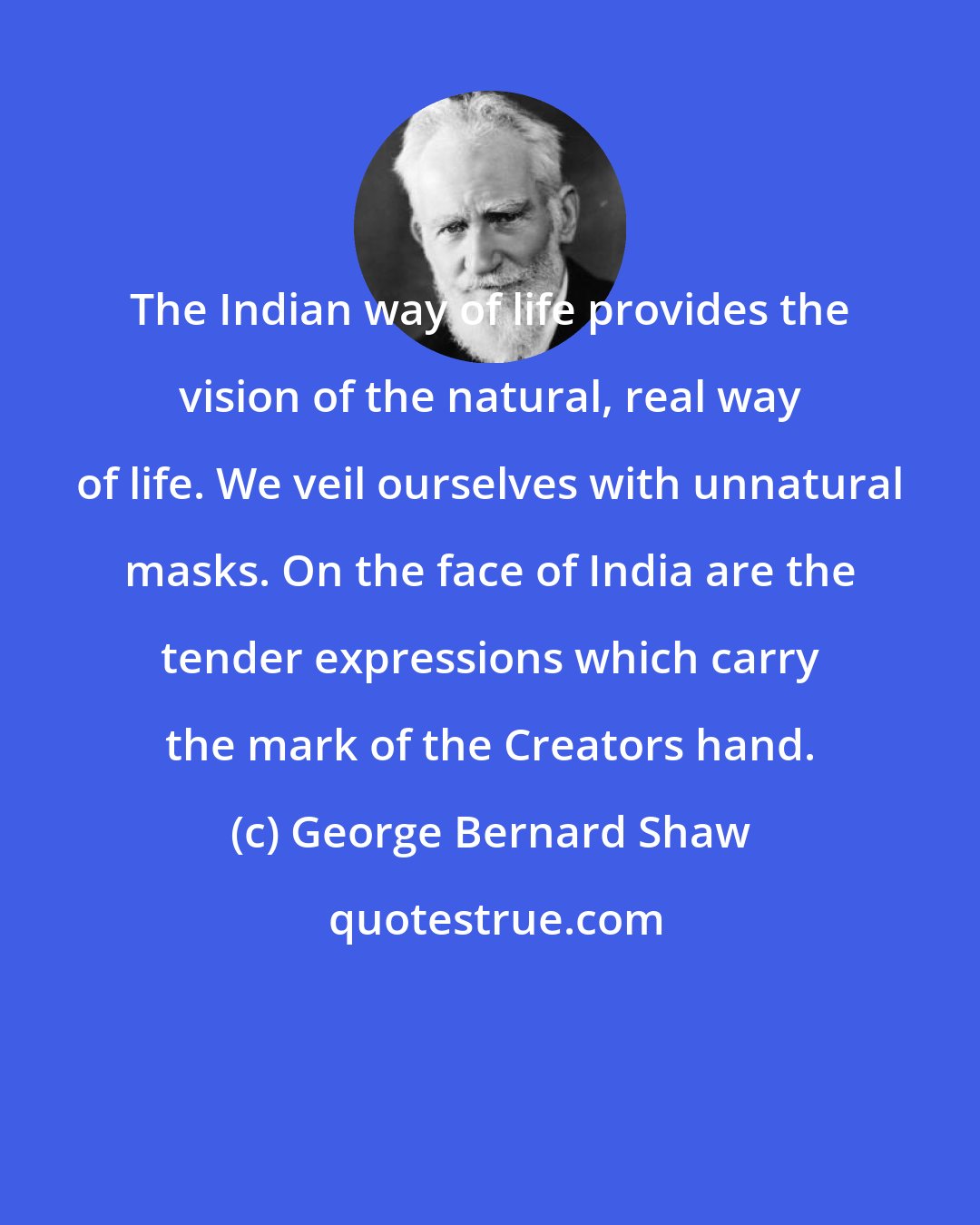 George Bernard Shaw: The Indian way of life provides the vision of the natural, real way of life. We veil ourselves with unnatural masks. On the face of India are the tender expressions which carry the mark of the Creators hand.