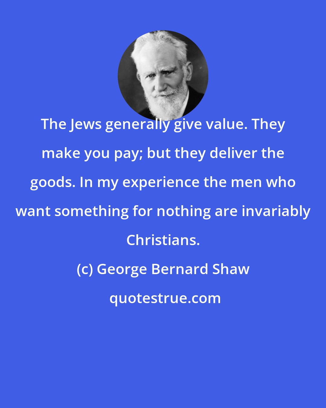 George Bernard Shaw: The Jews generally give value. They make you pay; but they deliver the goods. In my experience the men who want something for nothing are invariably Christians.