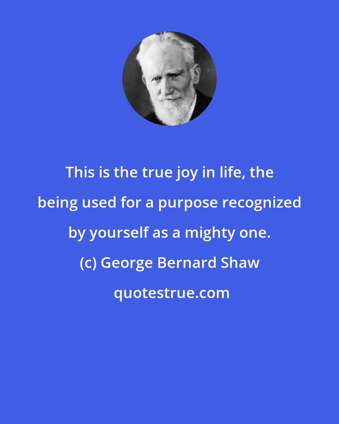 George Bernard Shaw: This is the true joy in life, the being used for a purpose recognized by yourself as a mighty one.