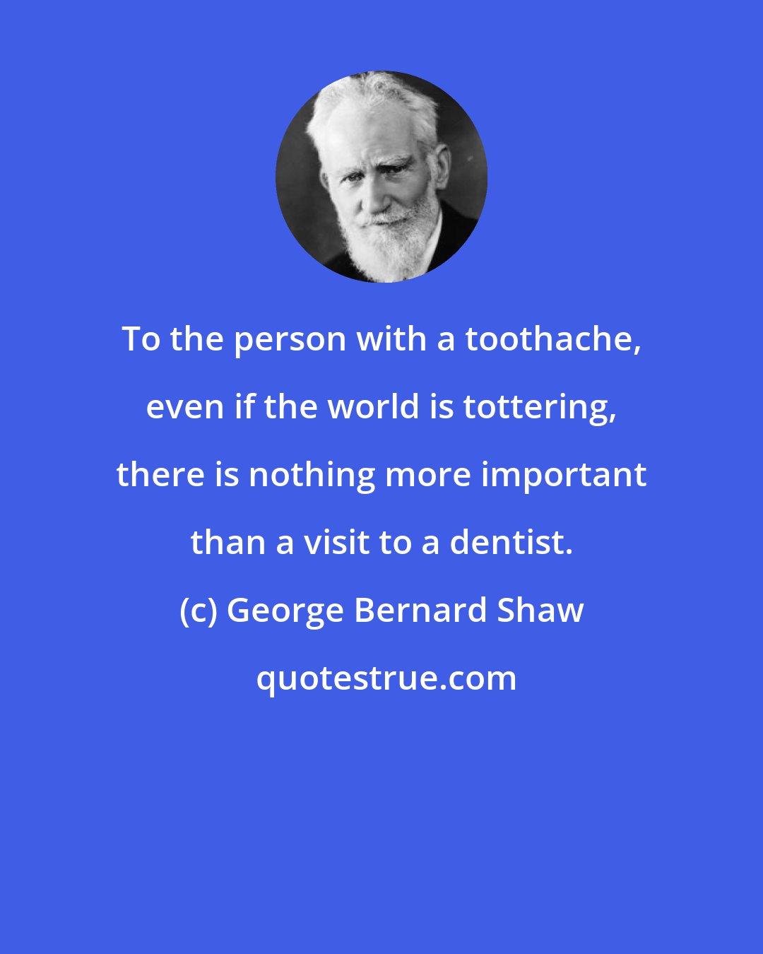 George Bernard Shaw: To the person with a toothache, even if the world is tottering, there is nothing more important than a visit to a dentist.