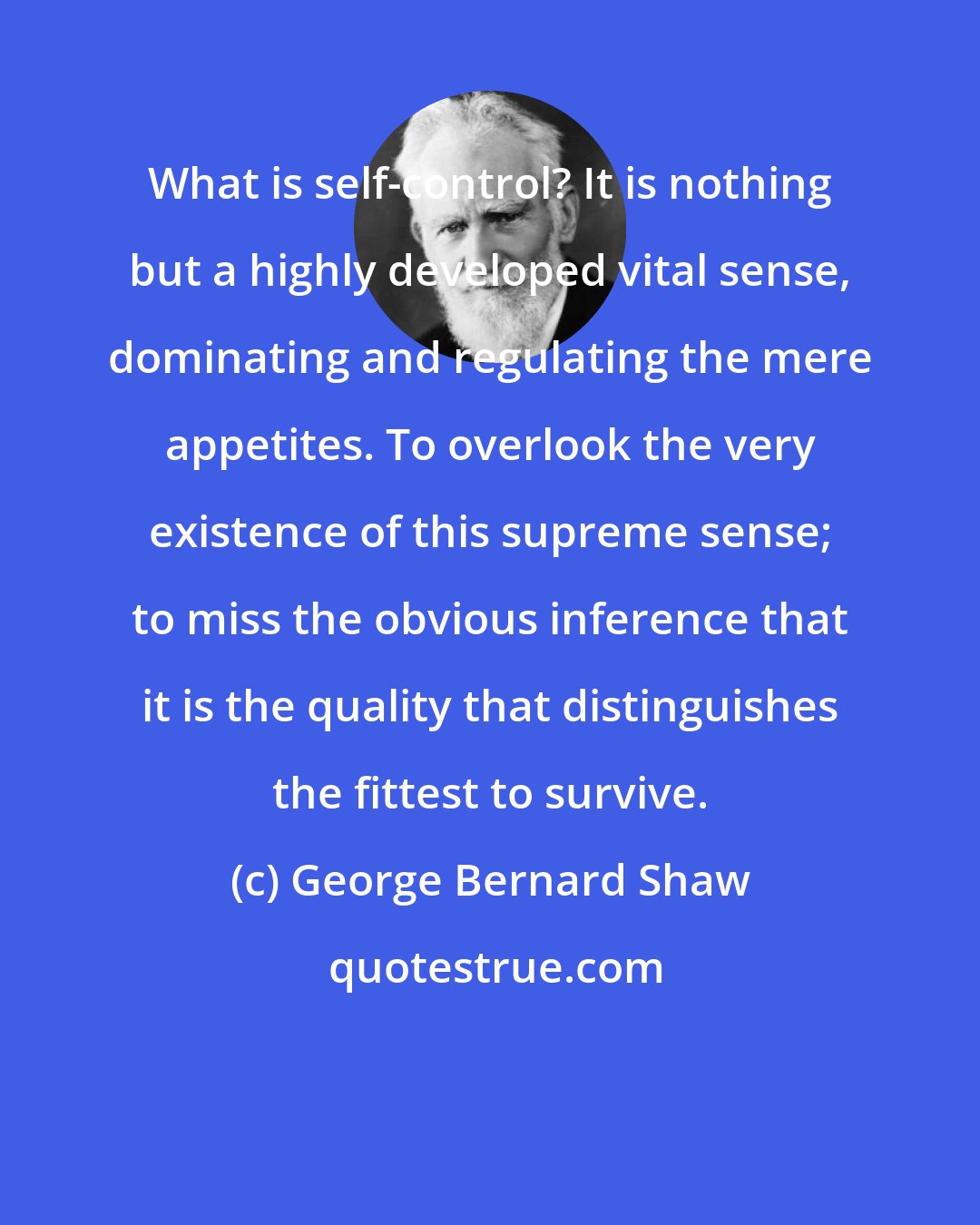 George Bernard Shaw: What is self-control? It is nothing but a highly developed vital sense, dominating and regulating the mere appetites. To overlook the very existence of this supreme sense; to miss the obvious inference that it is the quality that distinguishes the fittest to survive.