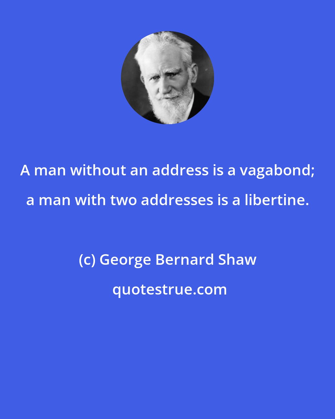 George Bernard Shaw: A man without an address is a vagabond; a man with two addresses is a libertine.