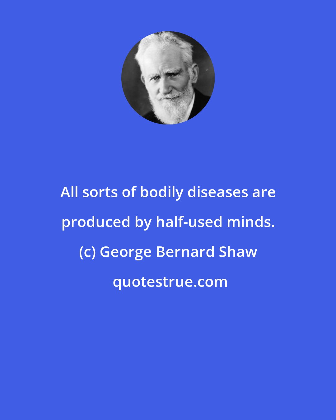 George Bernard Shaw: All sorts of bodily diseases are produced by half-used minds.