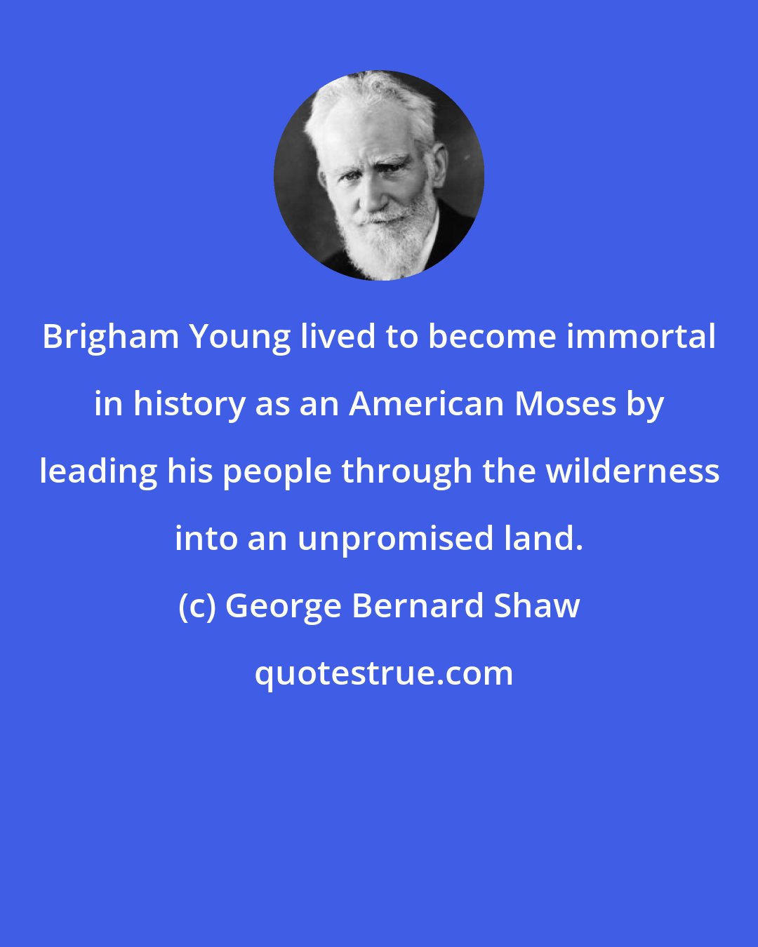 George Bernard Shaw: Brigham Young lived to become immortal in history as an American Moses by leading his people through the wilderness into an unpromised land.