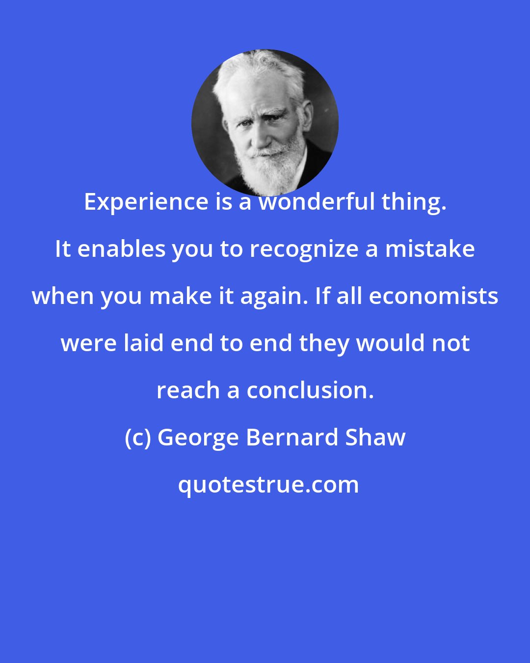 George Bernard Shaw: Experience is a wonderful thing. It enables you to recognize a mistake when you make it again. If all economists were laid end to end they would not reach a conclusion.