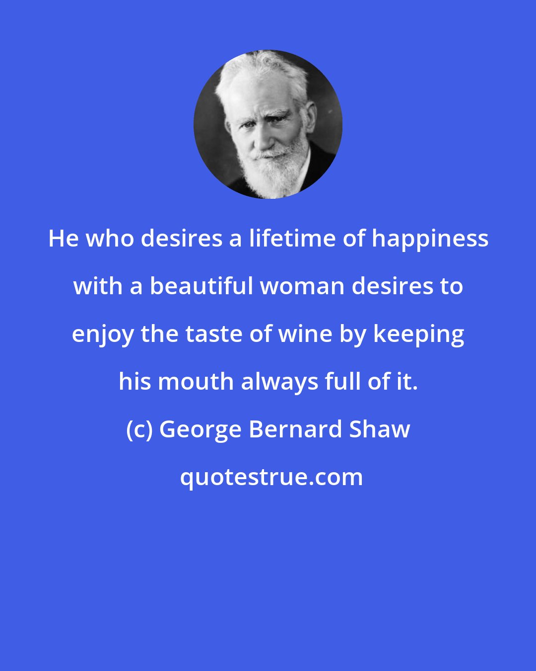 George Bernard Shaw: He who desires a lifetime of happiness with a beautiful woman desires to enjoy the taste of wine by keeping his mouth always full of it.