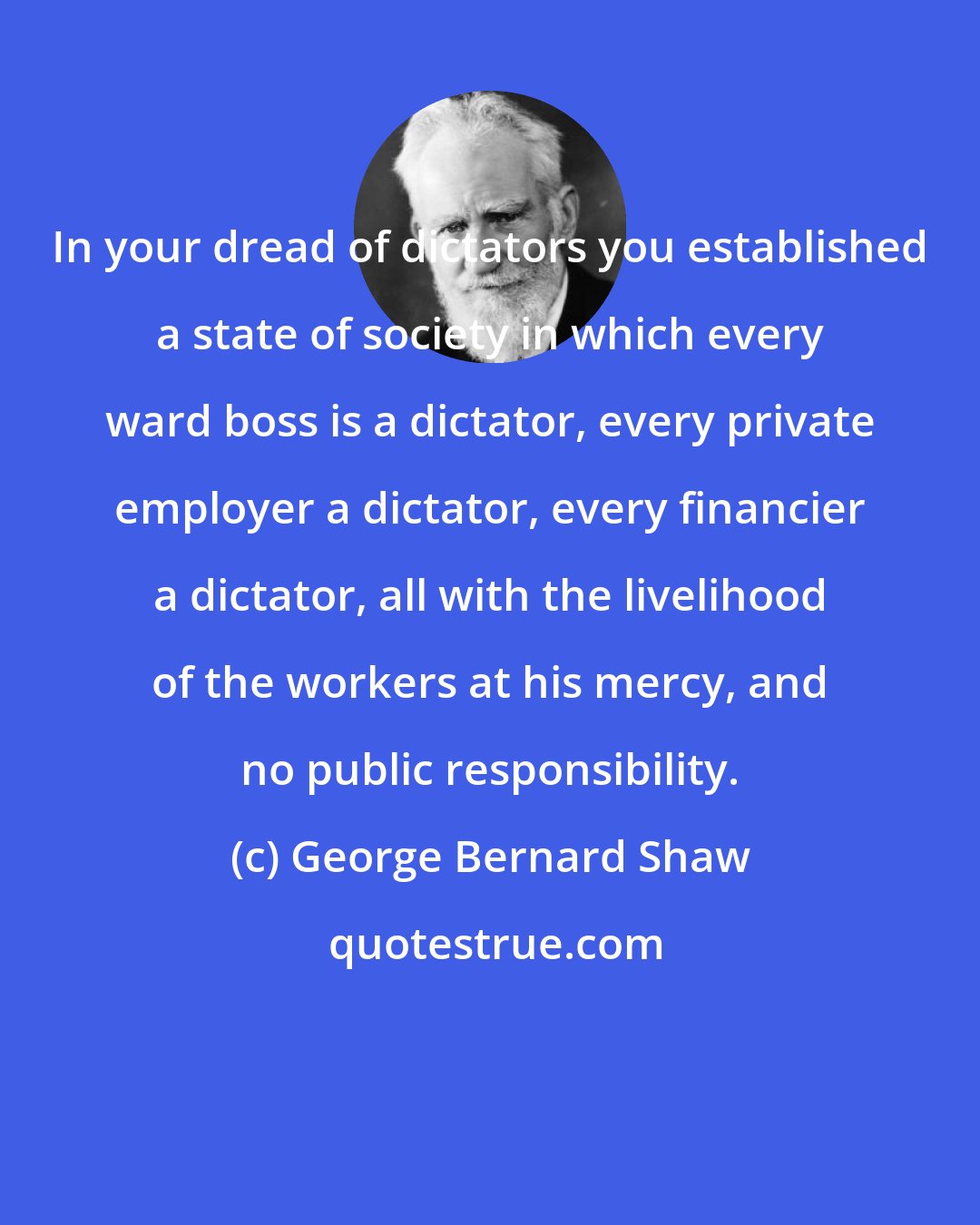 George Bernard Shaw: In your dread of dictators you established a state of society in which every ward boss is a dictator, every private employer a dictator, every financier a dictator, all with the livelihood of the workers at his mercy, and no public responsibility.