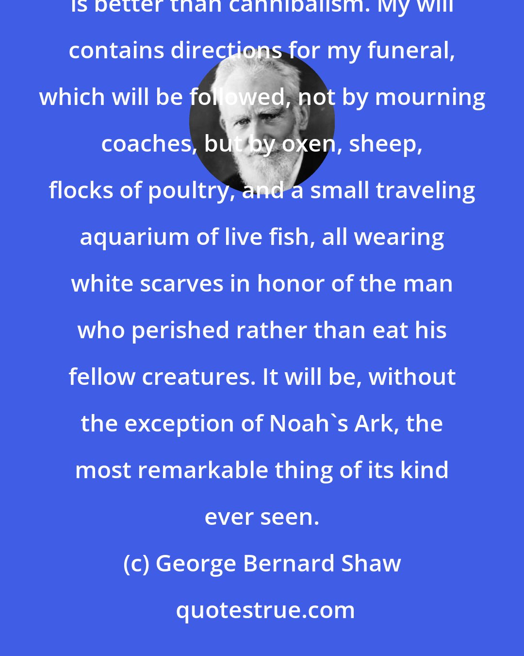 George Bernard Shaw: My situation is a solemn one: life is offered to me on the condition of eating beefsteaks. But death is better than cannibalism. My will contains directions for my funeral, which will be followed, not by mourning coaches, but by oxen, sheep, flocks of poultry, and a small traveling aquarium of live fish, all wearing white scarves in honor of the man who perished rather than eat his fellow creatures. It will be, without the exception of Noah's Ark, the most remarkable thing of its kind ever seen.