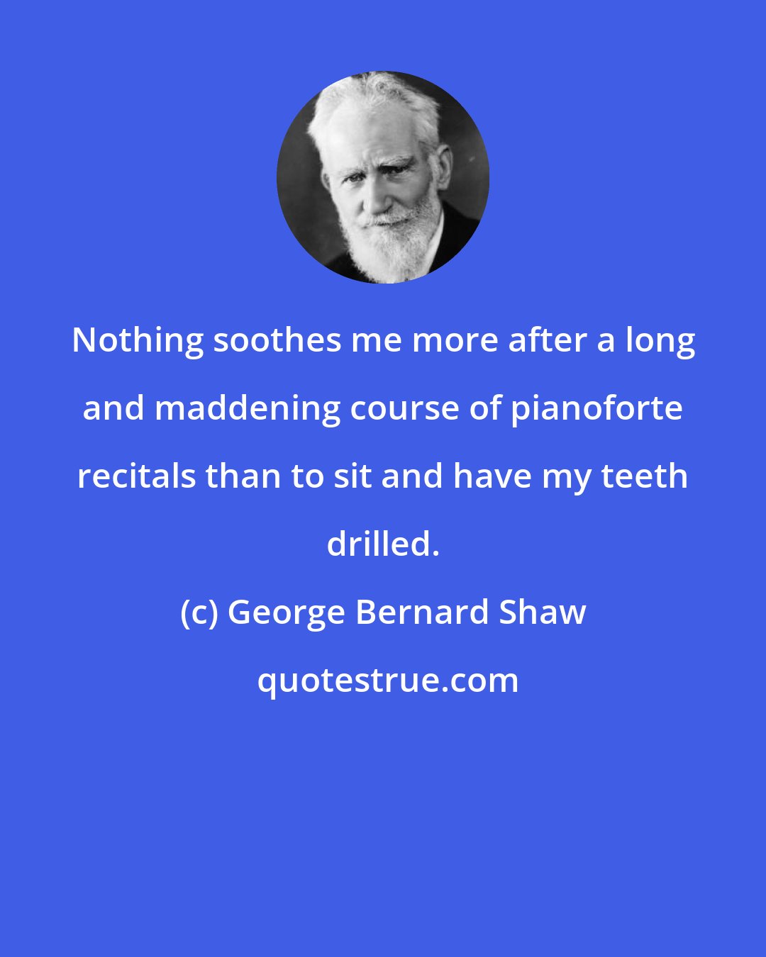 George Bernard Shaw: Nothing soothes me more after a long and maddening course of pianoforte recitals than to sit and have my teeth drilled.