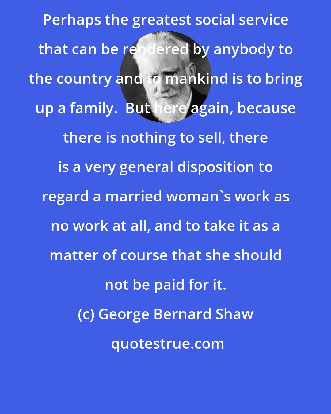 George Bernard Shaw: Perhaps the greatest social service that can be rendered by anybody to the country and to mankind is to bring up a family.  But here again, because there is nothing to sell, there is a very general disposition to regard a married woman's work as no work at all, and to take it as a matter of course that she should not be paid for it.
