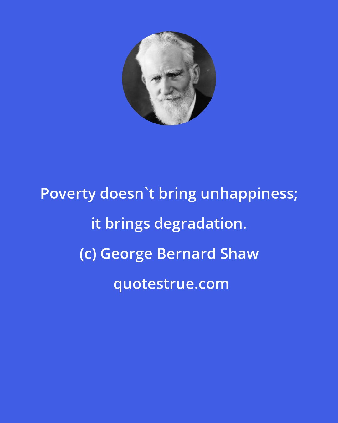 George Bernard Shaw: Poverty doesn't bring unhappiness; it brings degradation.