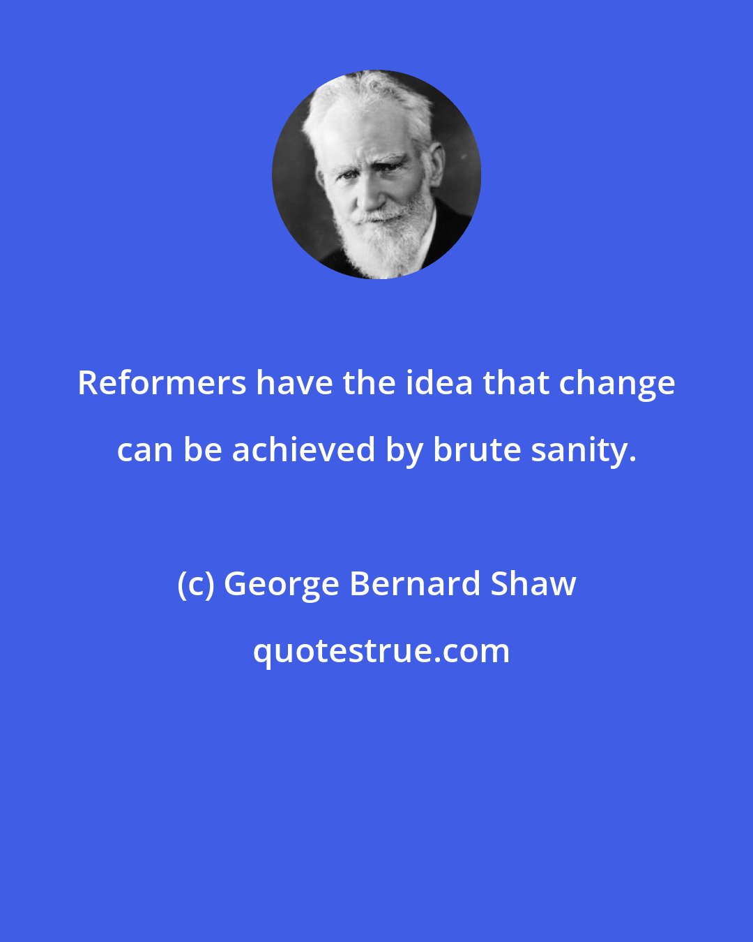 George Bernard Shaw: Reformers have the idea that change can be achieved by brute sanity.