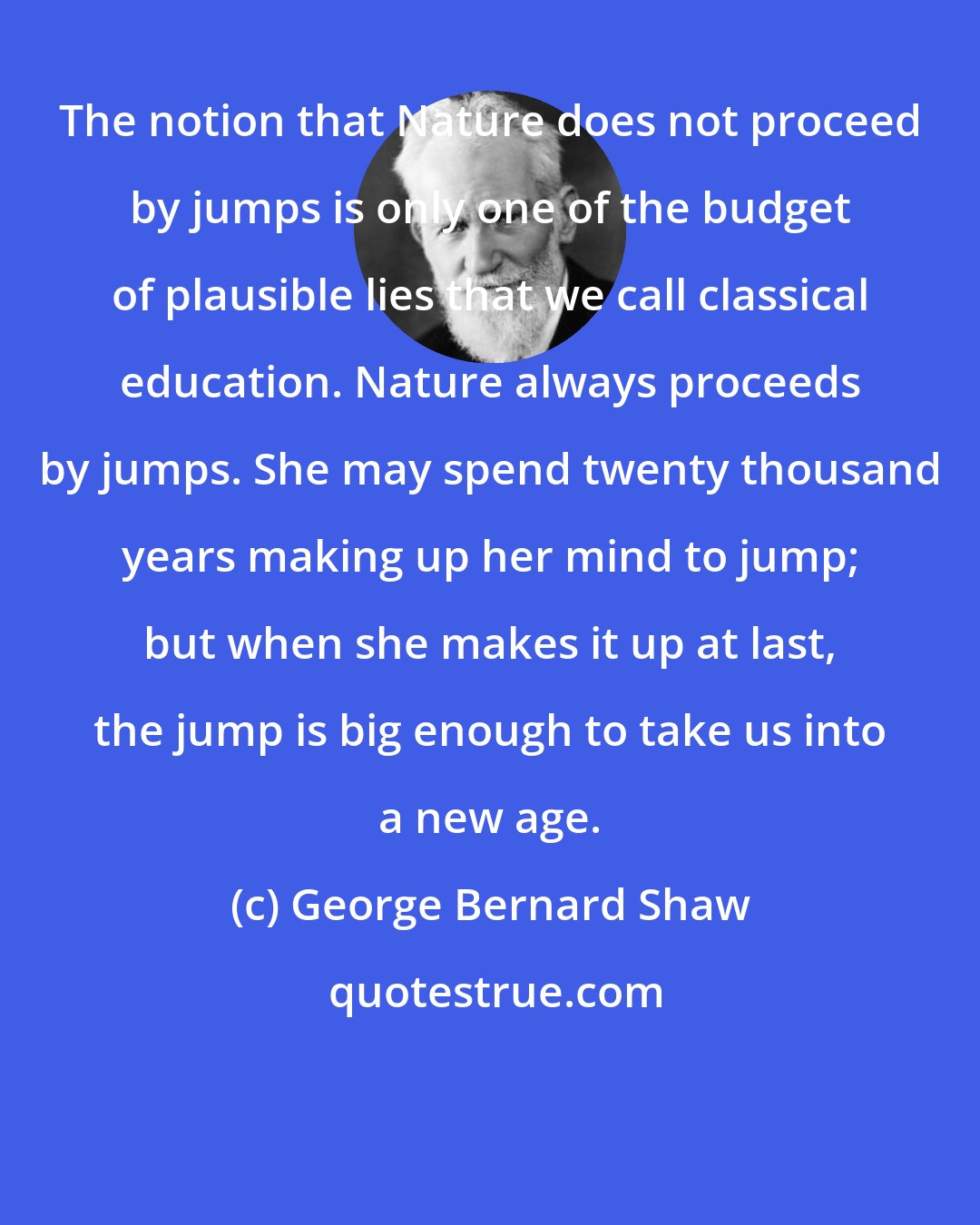 George Bernard Shaw: The notion that Nature does not proceed by jumps is only one of the budget of plausible lies that we call classical education. Nature always proceeds by jumps. She may spend twenty thousand years making up her mind to jump; but when she makes it up at last, the jump is big enough to take us into a new age.