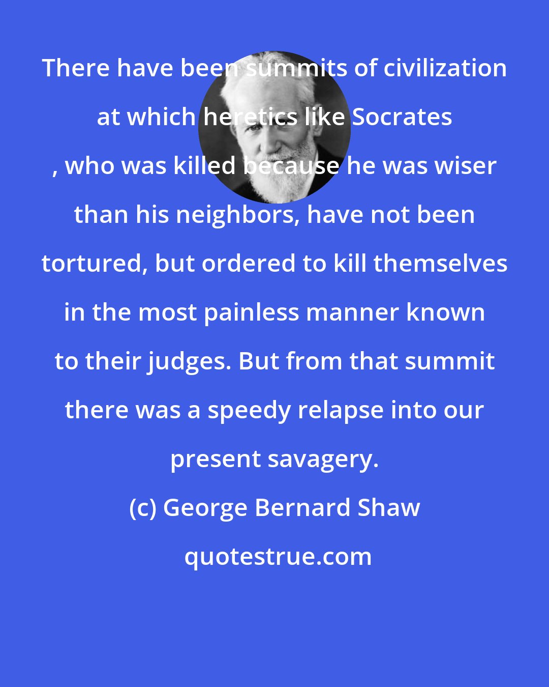 George Bernard Shaw: There have been summits of civilization at which heretics like Socrates , who was killed because he was wiser than his neighbors, have not been tortured, but ordered to kill themselves in the most painless manner known to their judges. But from that summit there was a speedy relapse into our present savagery.