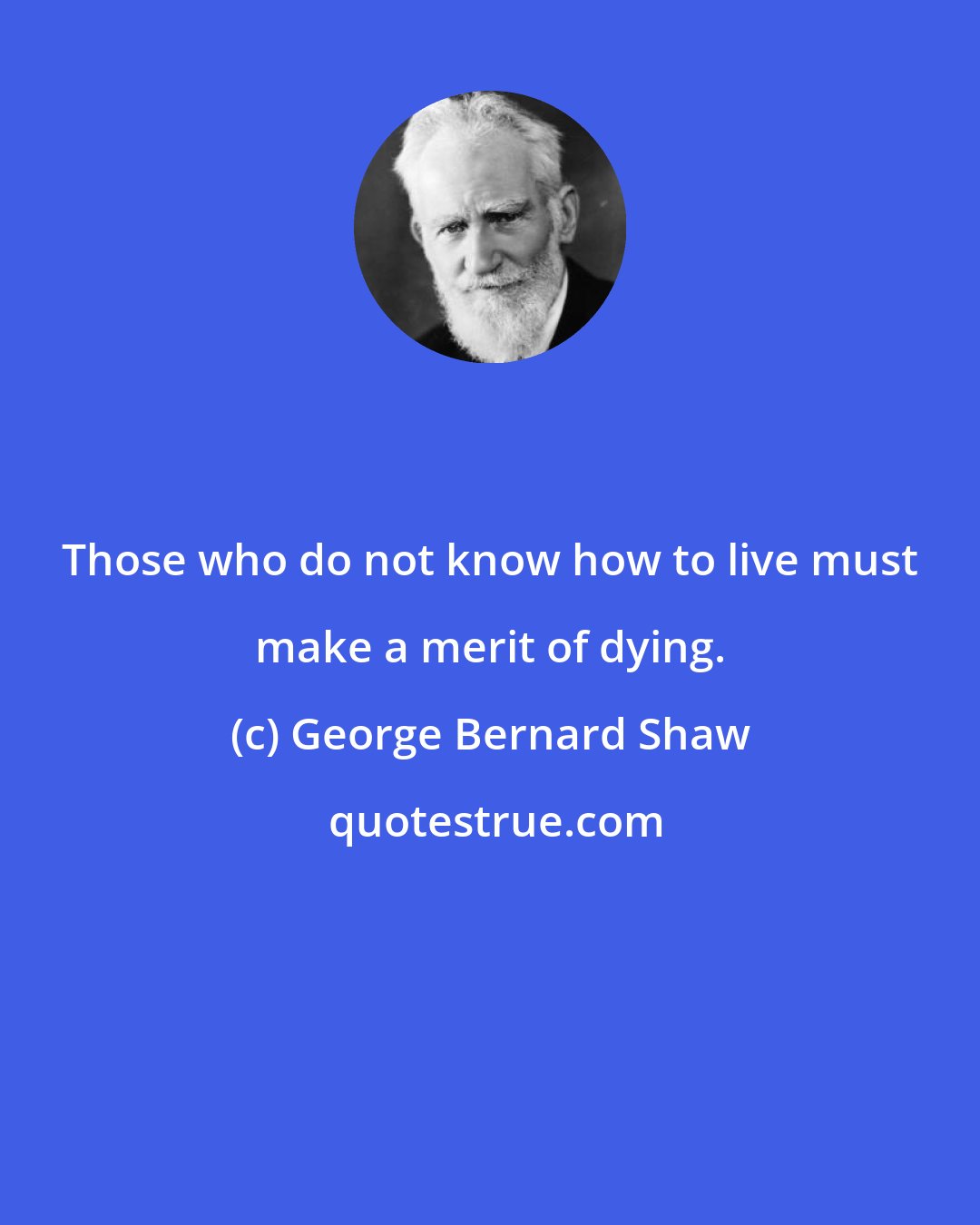 George Bernard Shaw: Those who do not know how to live must make a merit of dying.