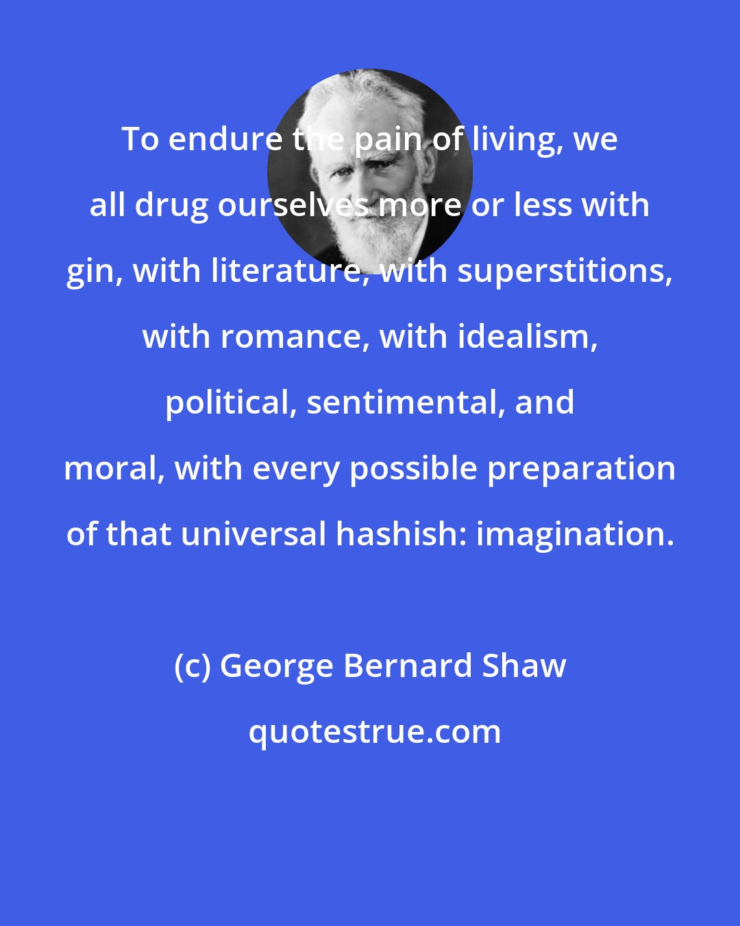 George Bernard Shaw: To endure the pain of living, we all drug ourselves more or less with gin, with literature, with superstitions, with romance, with idealism, political, sentimental, and moral, with every possible preparation of that universal hashish: imagination.