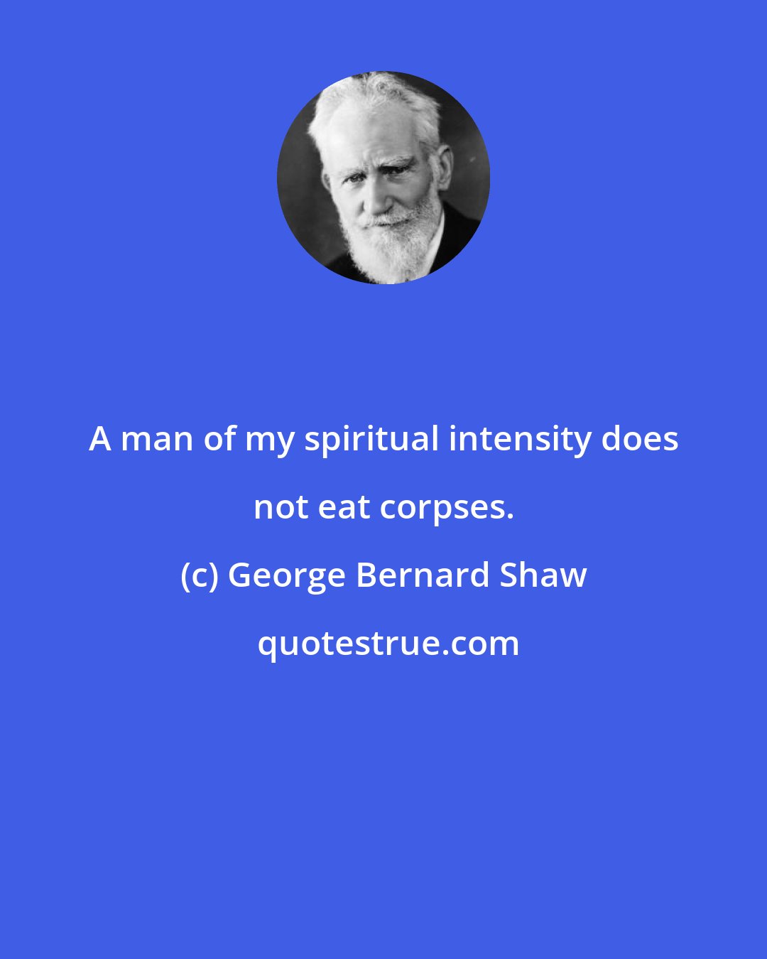 George Bernard Shaw: A man of my spiritual intensity does not eat corpses.