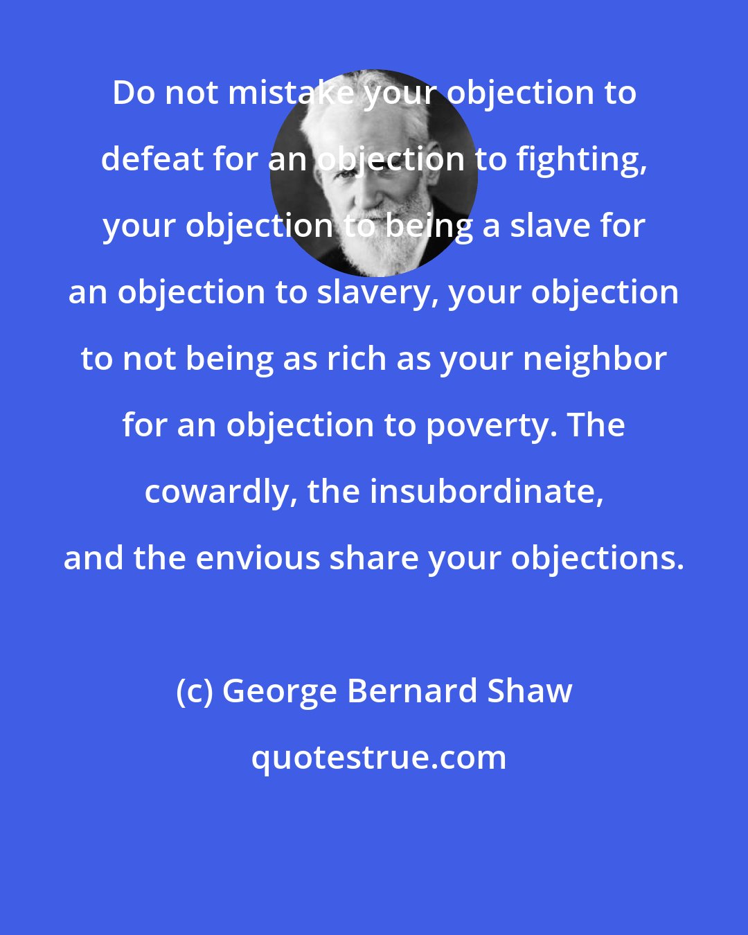 George Bernard Shaw: Do not mistake your objection to defeat for an objection to fighting, your objection to being a slave for an objection to slavery, your objection to not being as rich as your neighbor for an objection to poverty. The cowardly, the insubordinate, and the envious share your objections.