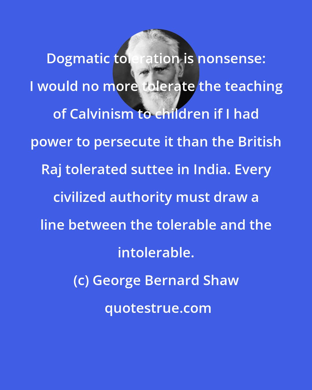 George Bernard Shaw: Dogmatic toleration is nonsense: I would no more tolerate the teaching of Calvinism to children if I had power to persecute it than the British Raj tolerated suttee in India. Every civilized authority must draw a line between the tolerable and the intolerable.