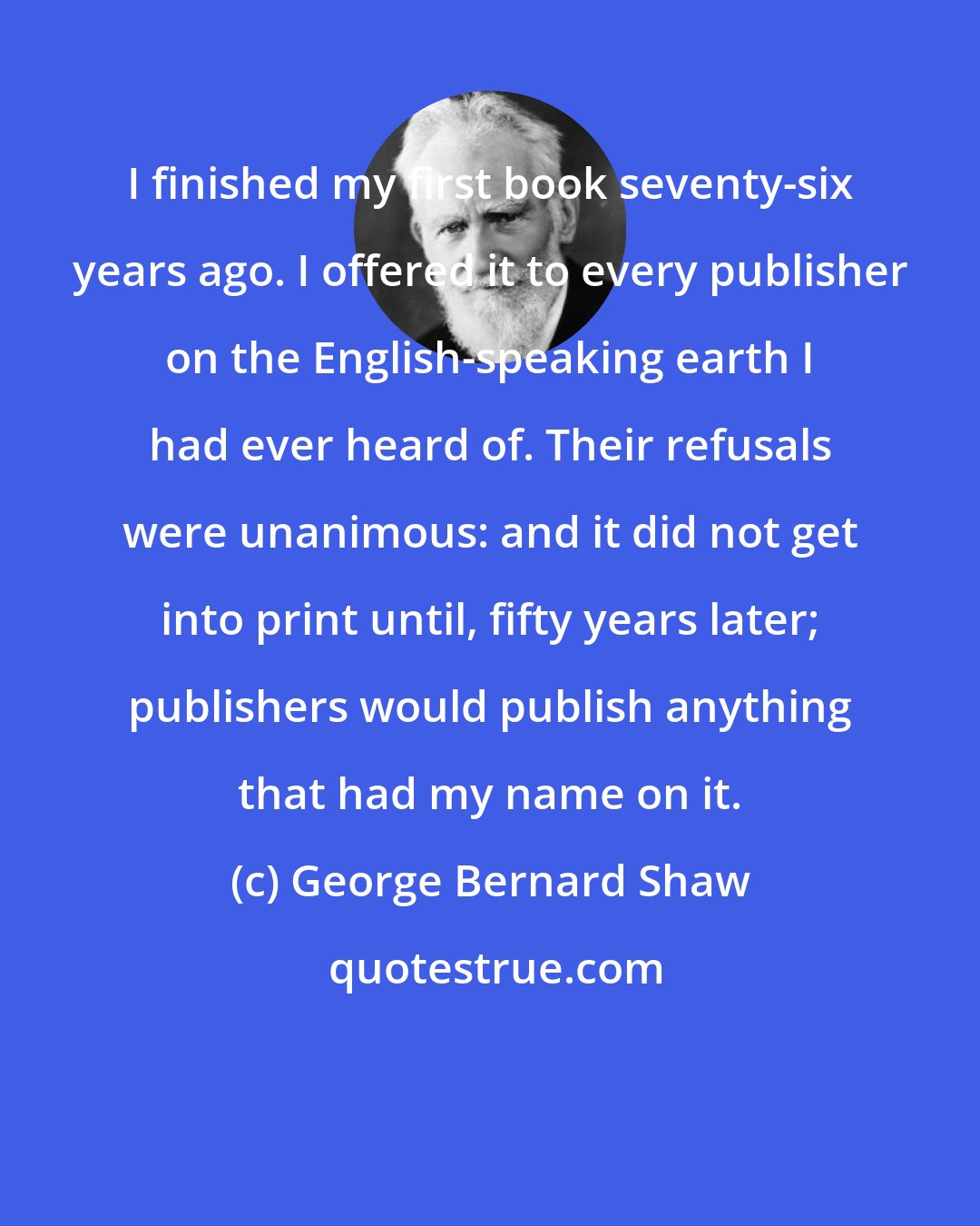 George Bernard Shaw: I finished my first book seventy-six years ago. I offered it to every publisher on the English-speaking earth I had ever heard of. Their refusals were unanimous: and it did not get into print until, fifty years later; publishers would publish anything that had my name on it.