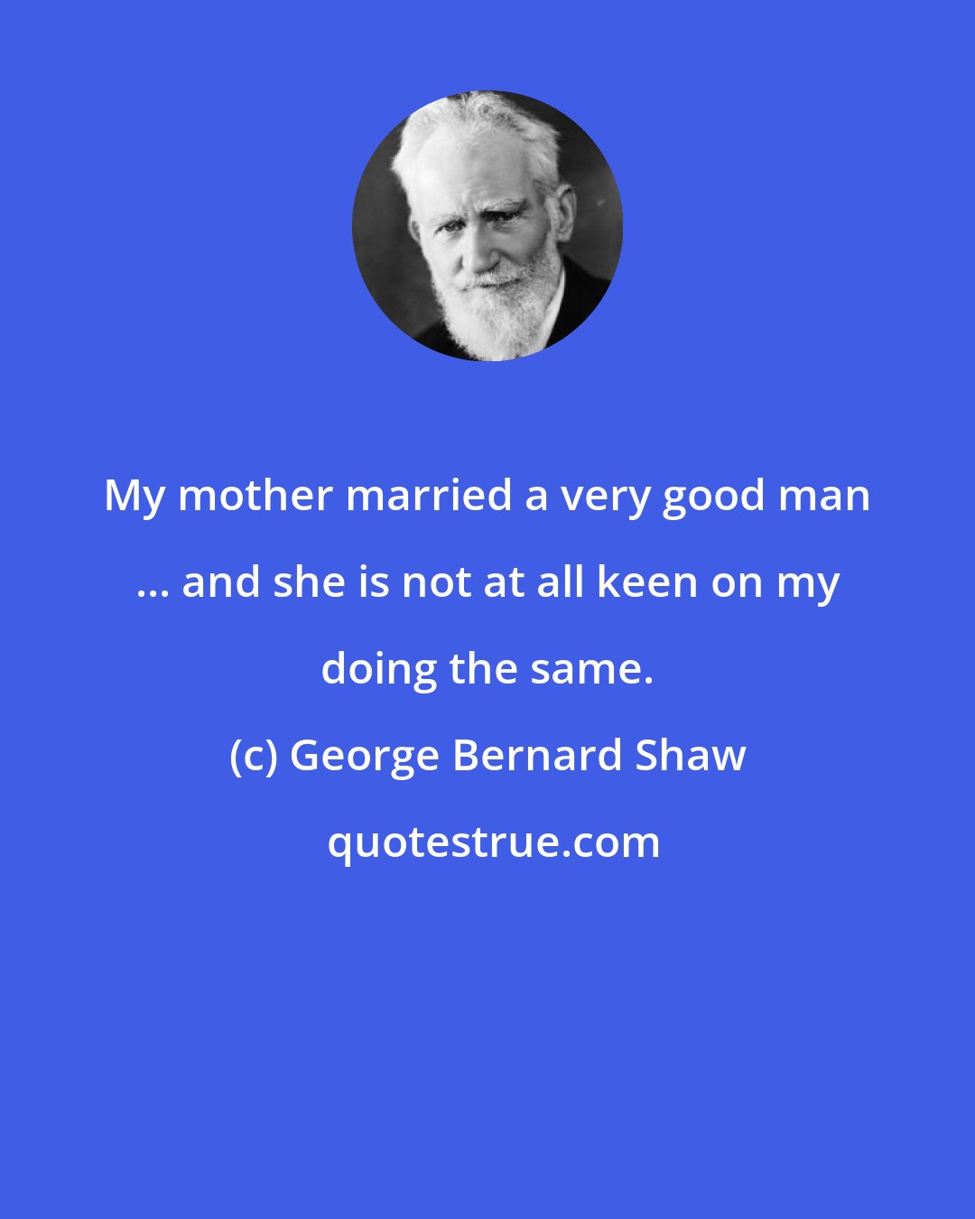 George Bernard Shaw: My mother married a very good man ... and she is not at all keen on my doing the same.