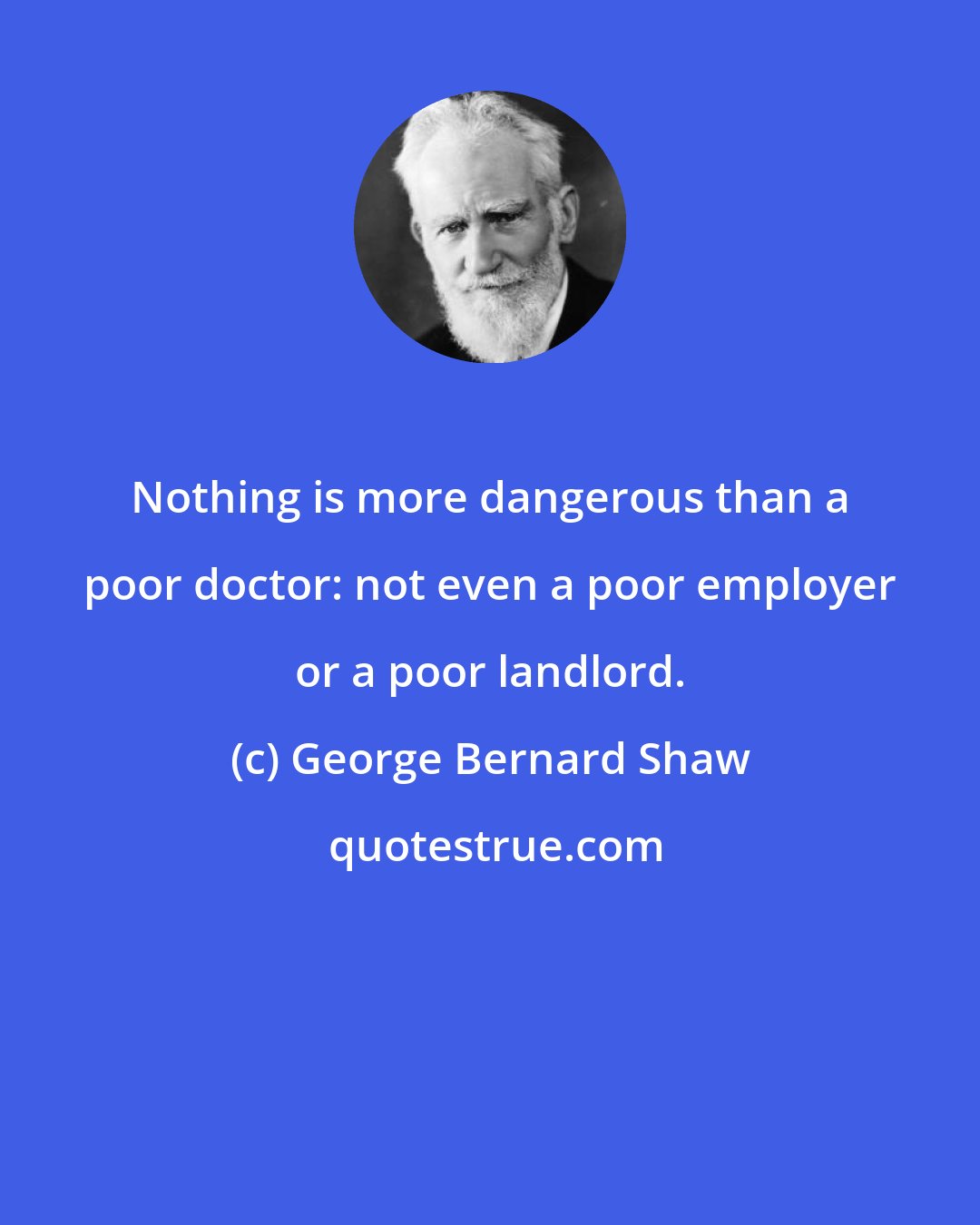 George Bernard Shaw: Nothing is more dangerous than a poor doctor: not even a poor employer or a poor landlord.