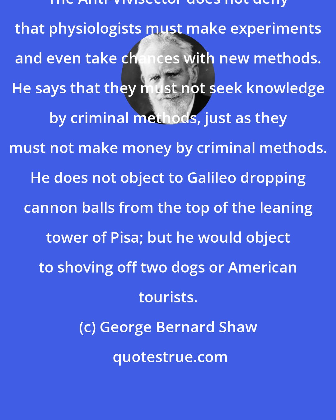 George Bernard Shaw: The Anti-Vivisector does not deny that physiologists must make experiments and even take chances with new methods. He says that they must not seek knowledge by criminal methods, just as they must not make money by criminal methods. He does not object to Galileo dropping cannon balls from the top of the leaning tower of Pisa; but he would object to shoving off two dogs or American tourists.