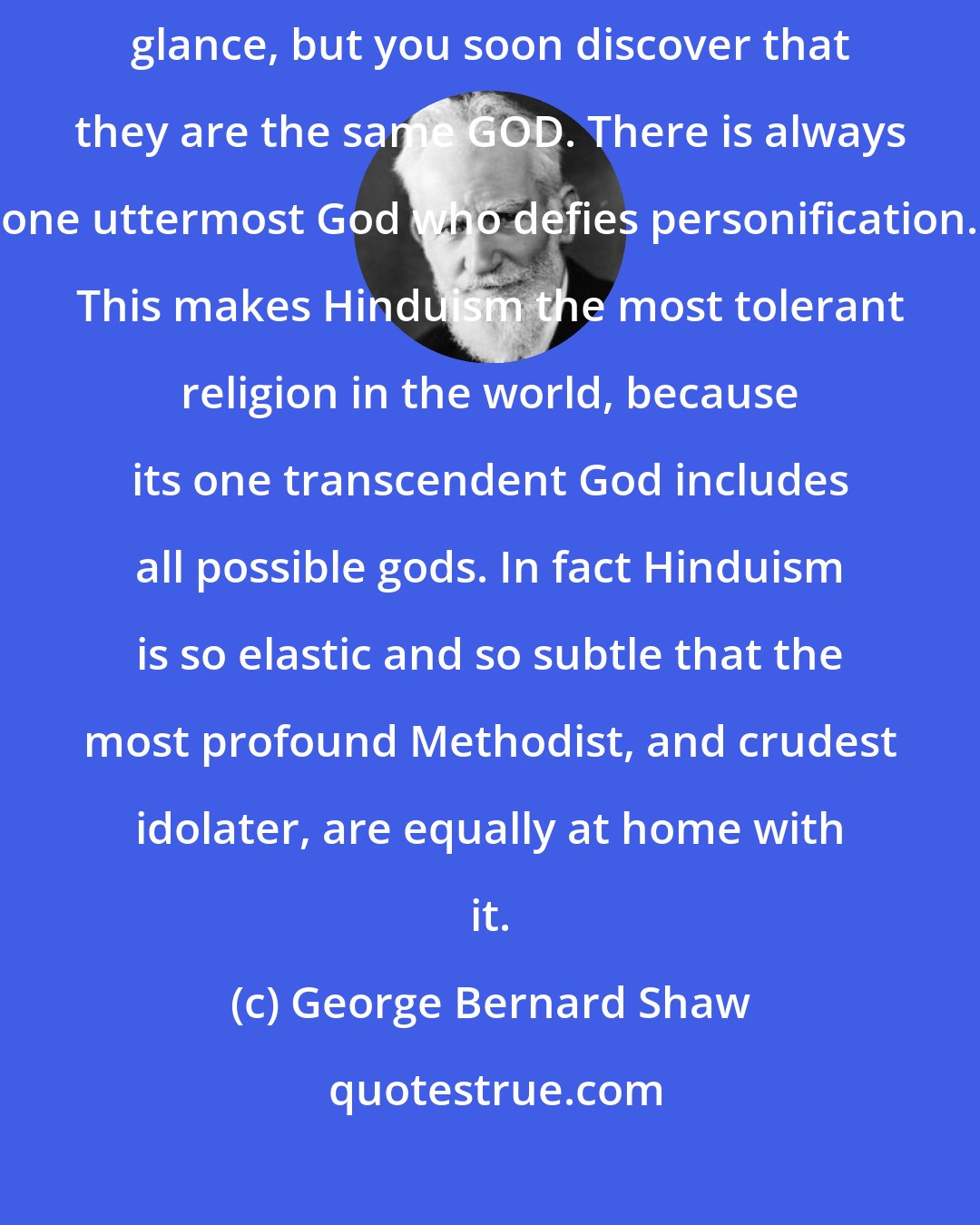 George Bernard Shaw: The apparent multiplication of gods is bewildering at the first glance, but you soon discover that they are the same GOD. There is always one uttermost God who defies personification. This makes Hinduism the most tolerant religion in the world, because its one transcendent God includes all possible gods. In fact Hinduism is so elastic and so subtle that the most profound Methodist, and crudest idolater, are equally at home with it.