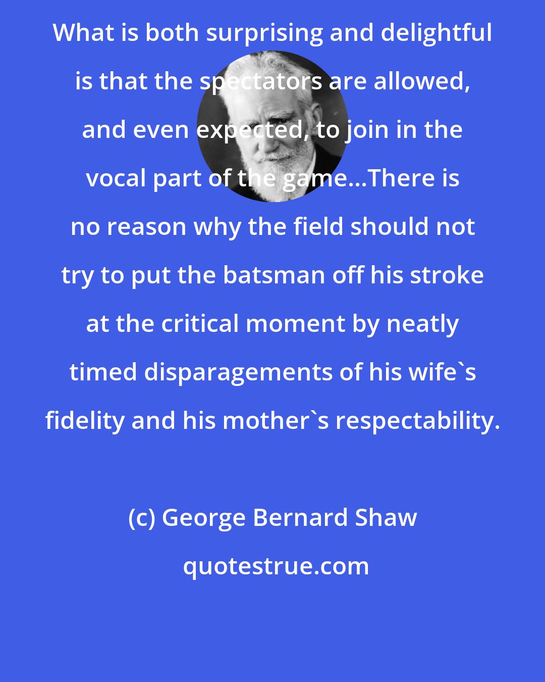 George Bernard Shaw: What is both surprising and delightful is that the spectators are allowed, and even expected, to join in the vocal part of the game...There is no reason why the field should not try to put the batsman off his stroke at the critical moment by neatly timed disparagements of his wife's fidelity and his mother's respectability.