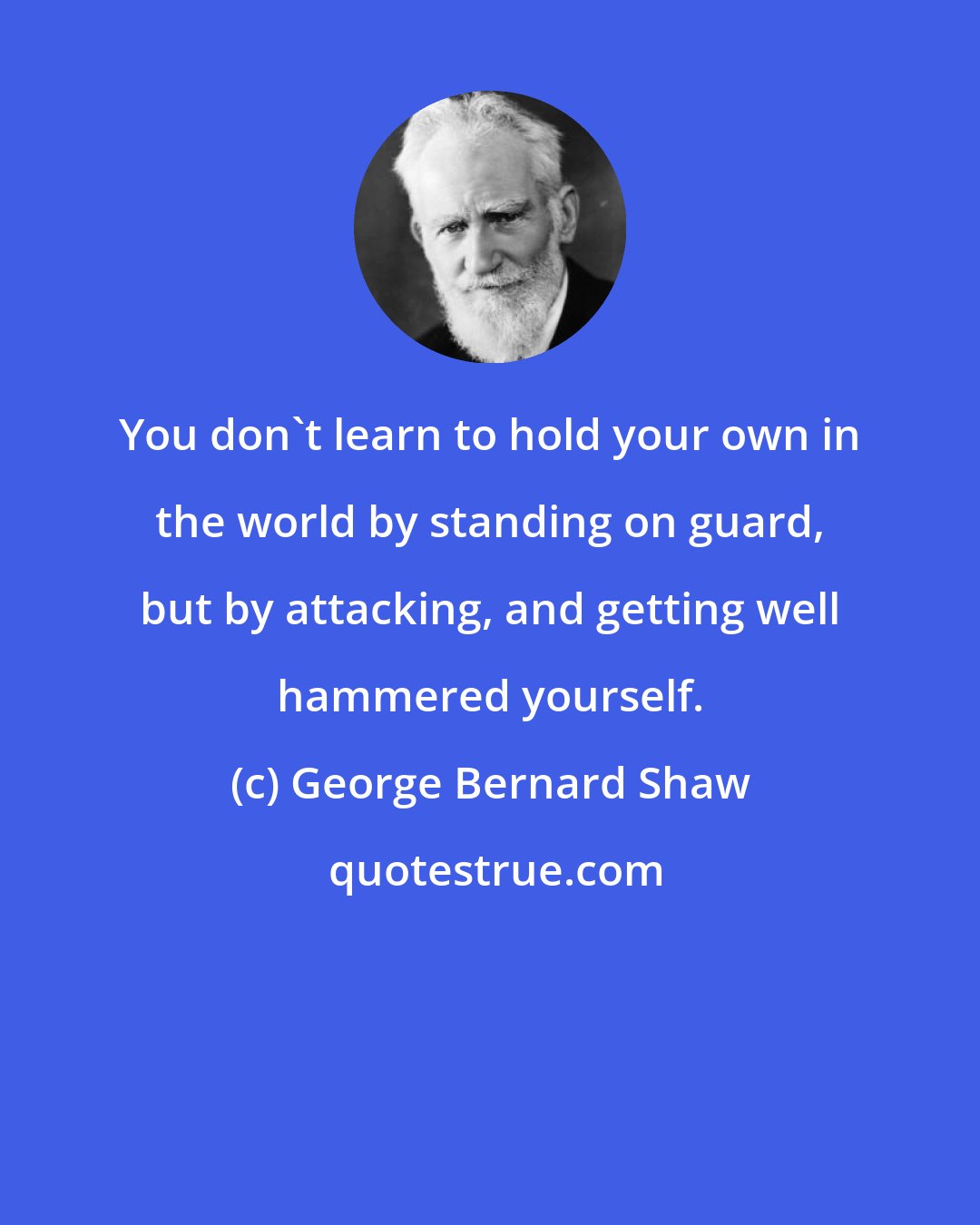George Bernard Shaw: You don't learn to hold your own in the world by standing on guard, but by attacking, and getting well hammered yourself.