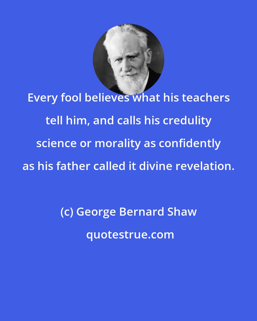 George Bernard Shaw: Every fool believes what his teachers tell him, and calls his credulity science or morality as confidently as his father called it divine revelation.