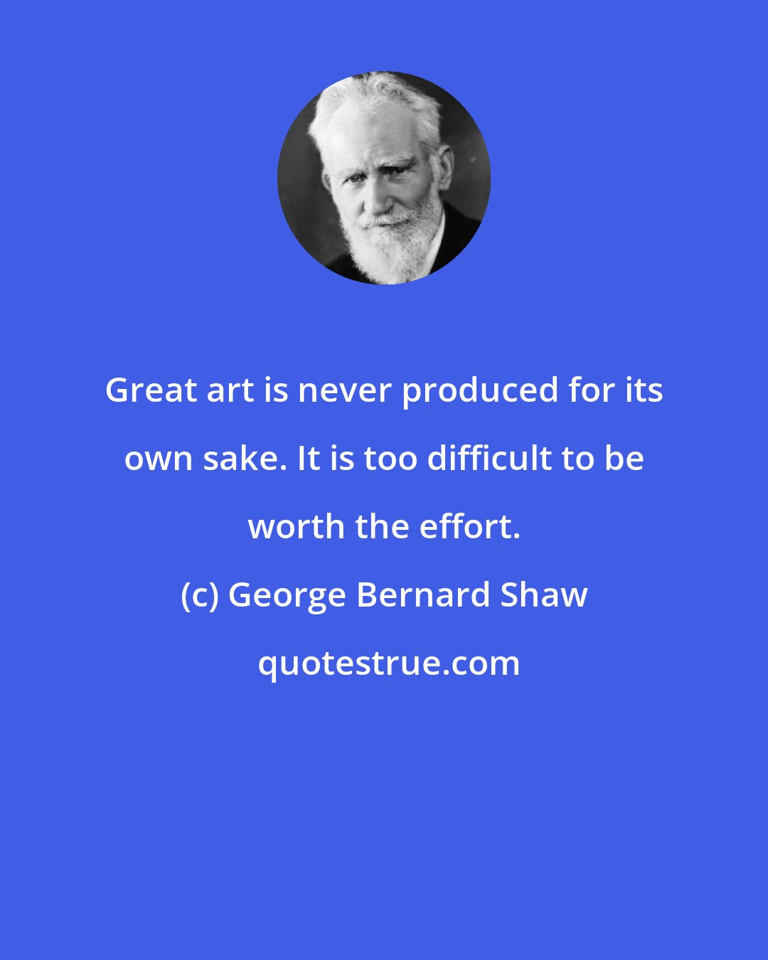 George Bernard Shaw: Great art is never produced for its own sake. It is too difficult to be worth the effort.