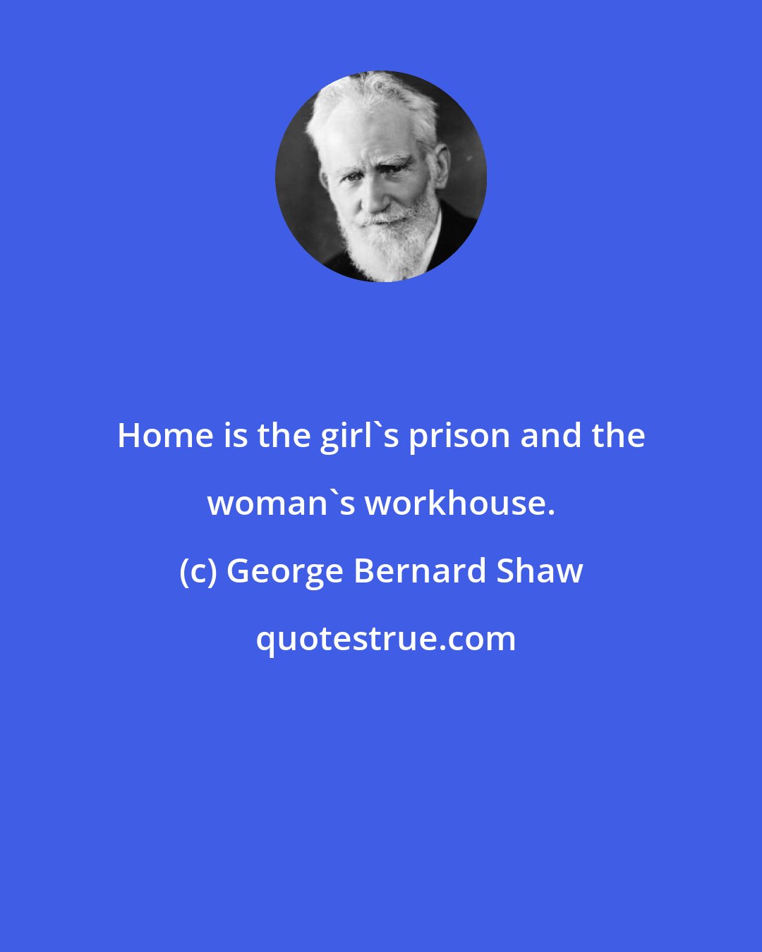 George Bernard Shaw: Home is the girl's prison and the woman's workhouse.