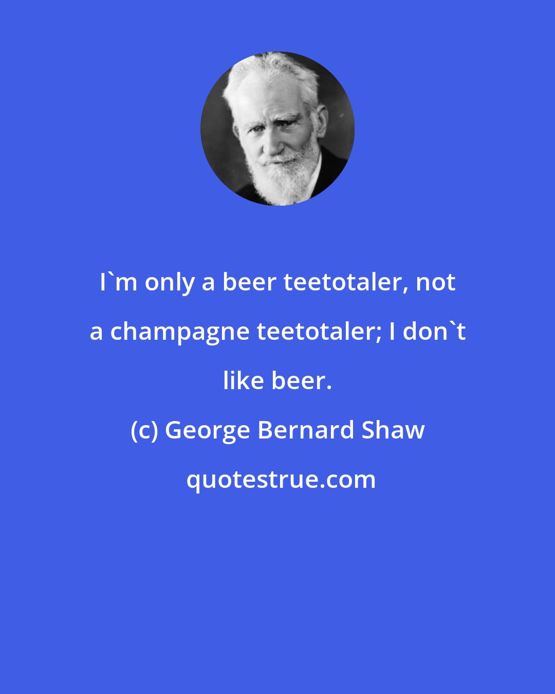 George Bernard Shaw: I'm only a beer teetotaler, not a champagne teetotaler; I don't like beer.