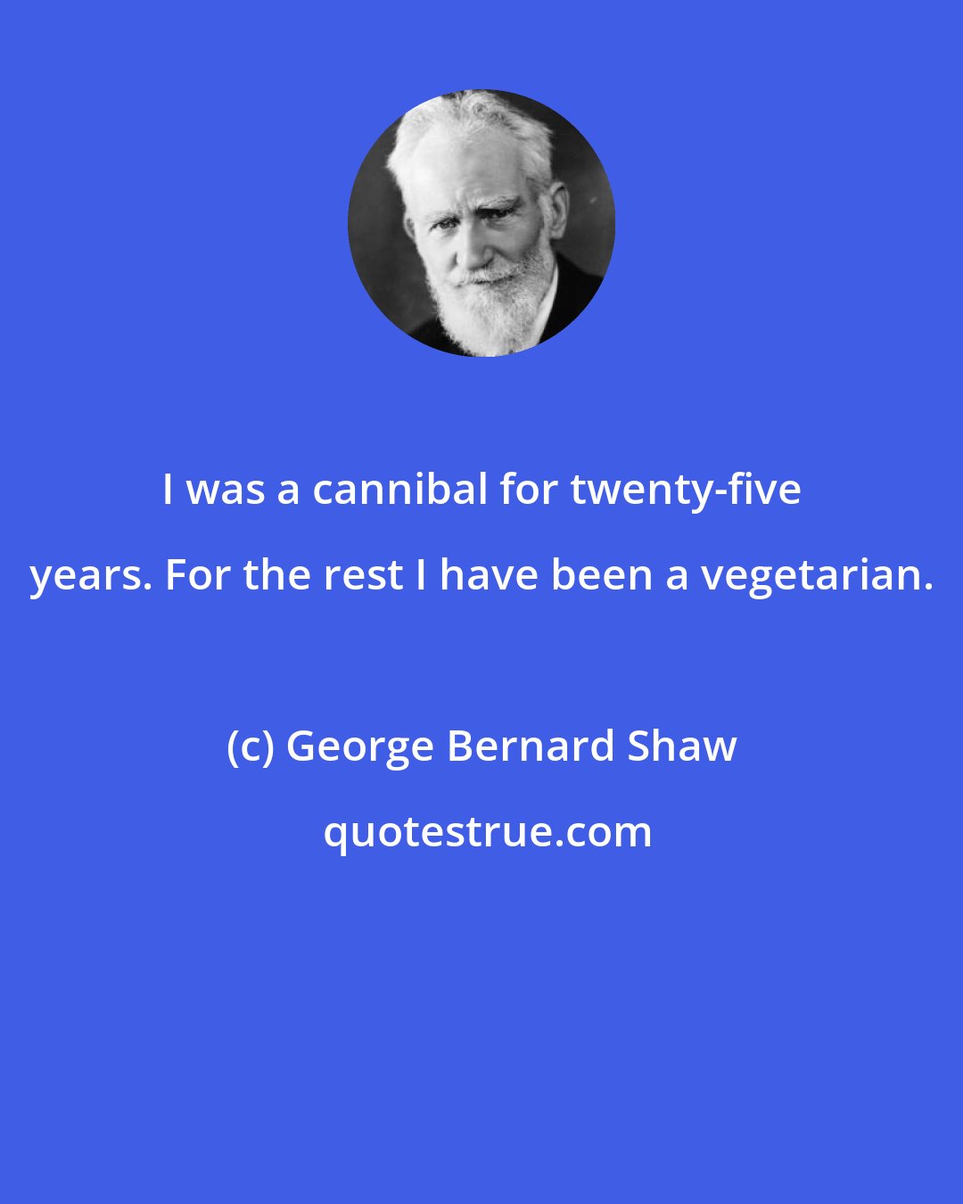 George Bernard Shaw: I was a cannibal for twenty-five years. For the rest I have been a vegetarian.