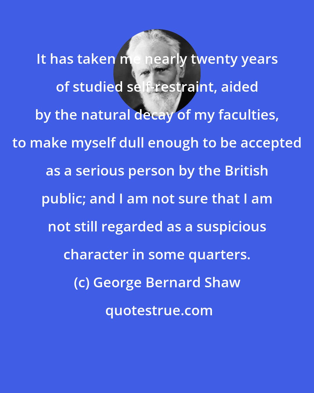 George Bernard Shaw: It has taken me nearly twenty years of studied self-restraint, aided by the natural decay of my faculties, to make myself dull enough to be accepted as a serious person by the British public; and I am not sure that I am not still regarded as a suspicious character in some quarters.