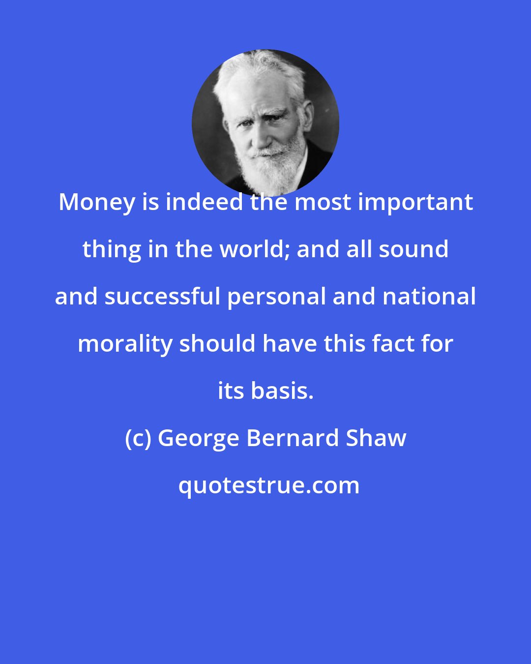 George Bernard Shaw: Money is indeed the most important thing in the world; and all sound and successful personal and national morality should have this fact for its basis.