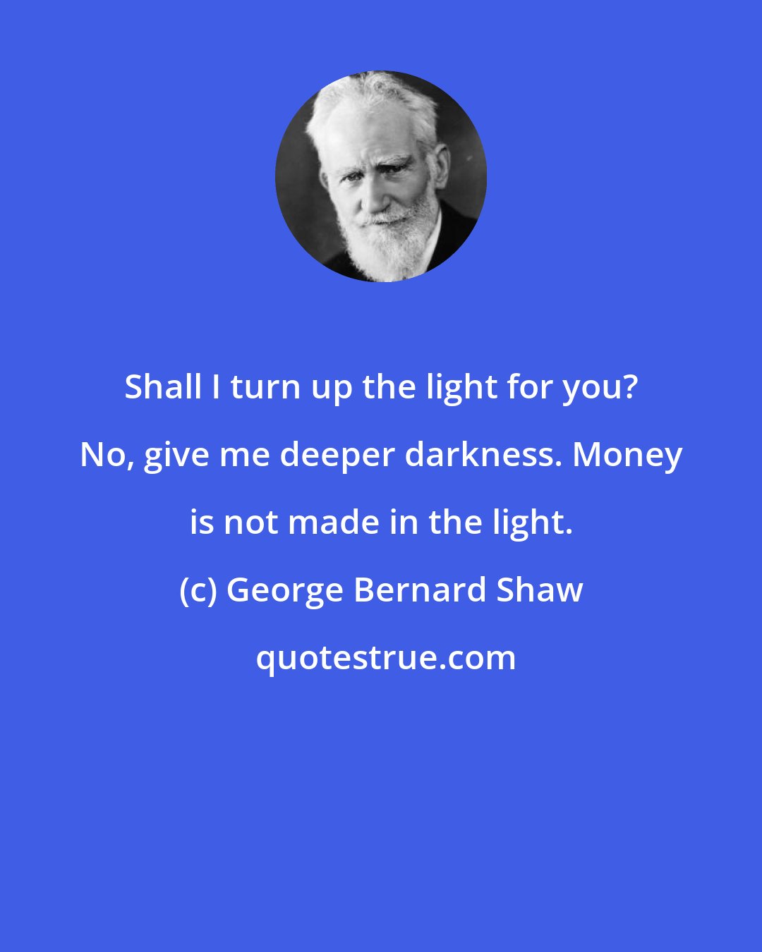 George Bernard Shaw: Shall I turn up the light for you? No, give me deeper darkness. Money is not made in the light.