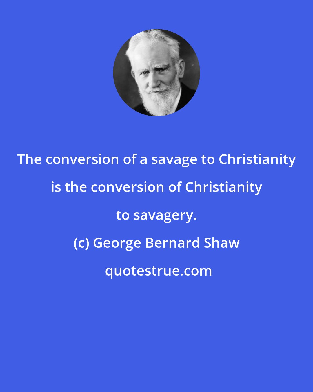 George Bernard Shaw: The conversion of a savage to Christianity is the conversion of Christianity to savagery.
