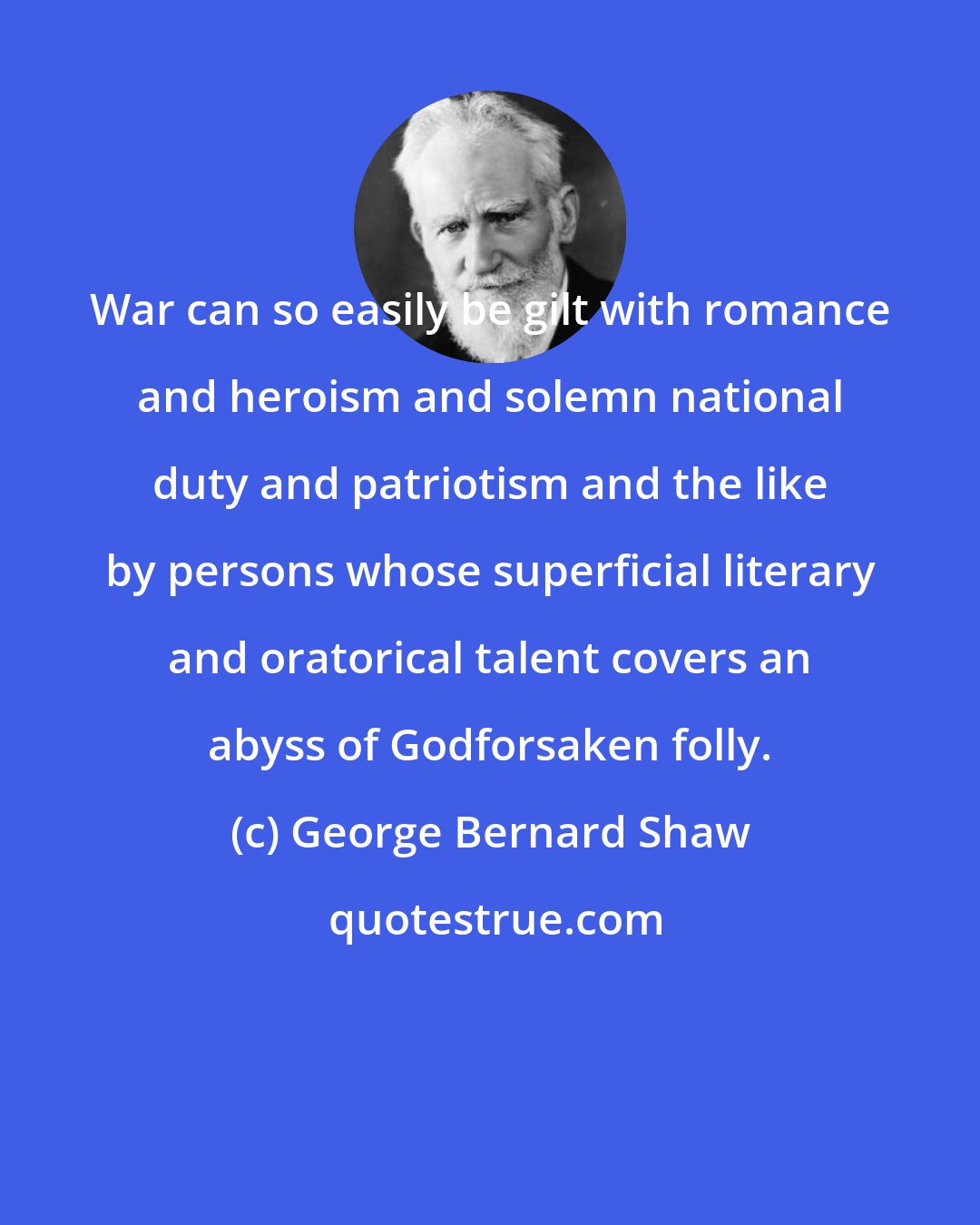 George Bernard Shaw: War can so easily be gilt with romance and heroism and solemn national duty and patriotism and the like by persons whose superficial literary and oratorical talent covers an abyss of Godforsaken folly.