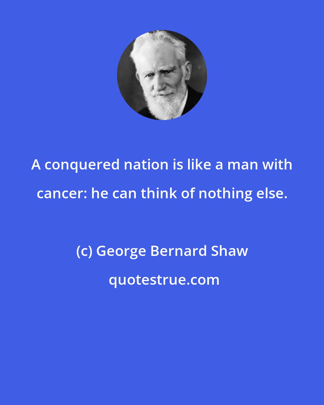 George Bernard Shaw: A conquered nation is like a man with cancer: he can think of nothing else.