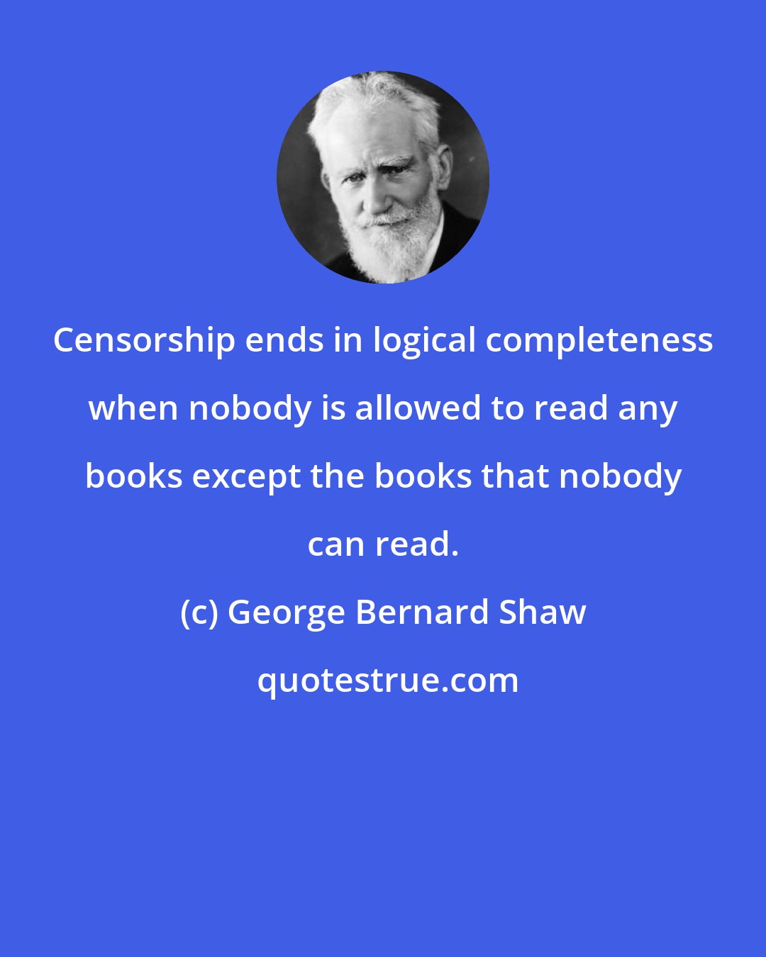 George Bernard Shaw: Censorship ends in logical completeness when nobody is allowed to read any books except the books that nobody can read.