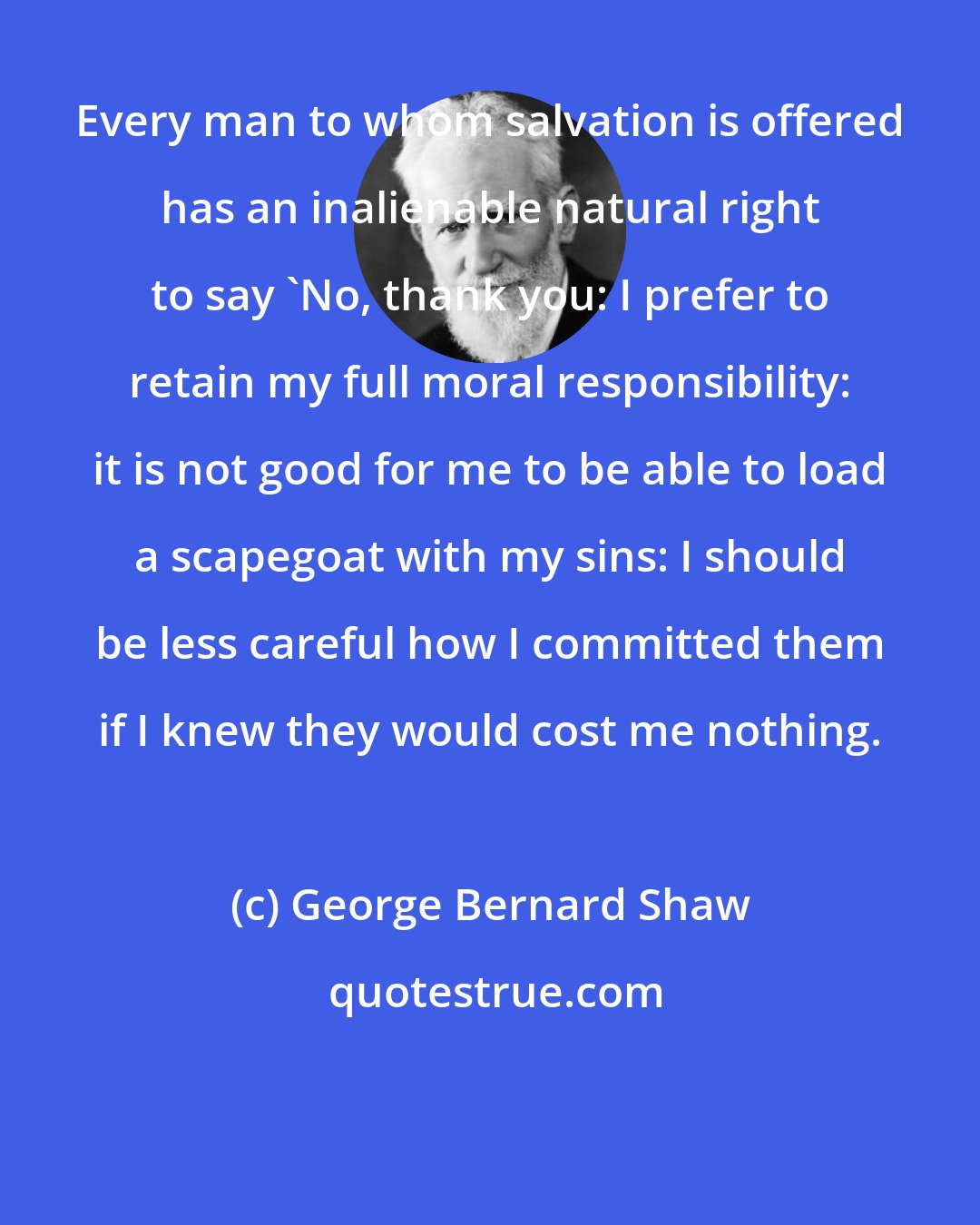 George Bernard Shaw: Every man to whom salvation is offered has an inalienable natural right to say 'No, thank you: I prefer to retain my full moral responsibility: it is not good for me to be able to load a scapegoat with my sins: I should be less careful how I committed them if I knew they would cost me nothing.