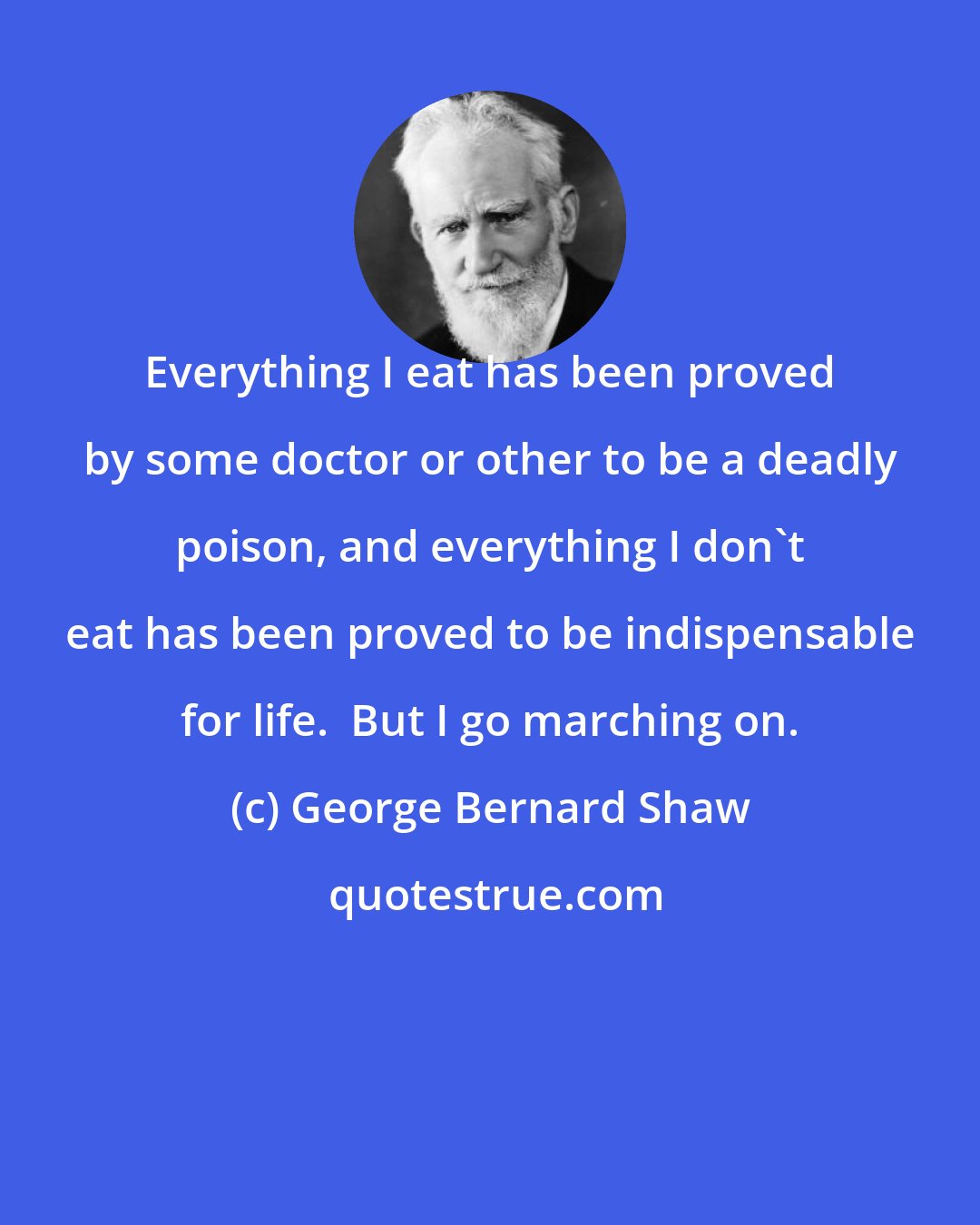 George Bernard Shaw: Everything I eat has been proved by some doctor or other to be a deadly poison, and everything I don't eat has been proved to be indispensable for life.  But I go marching on.