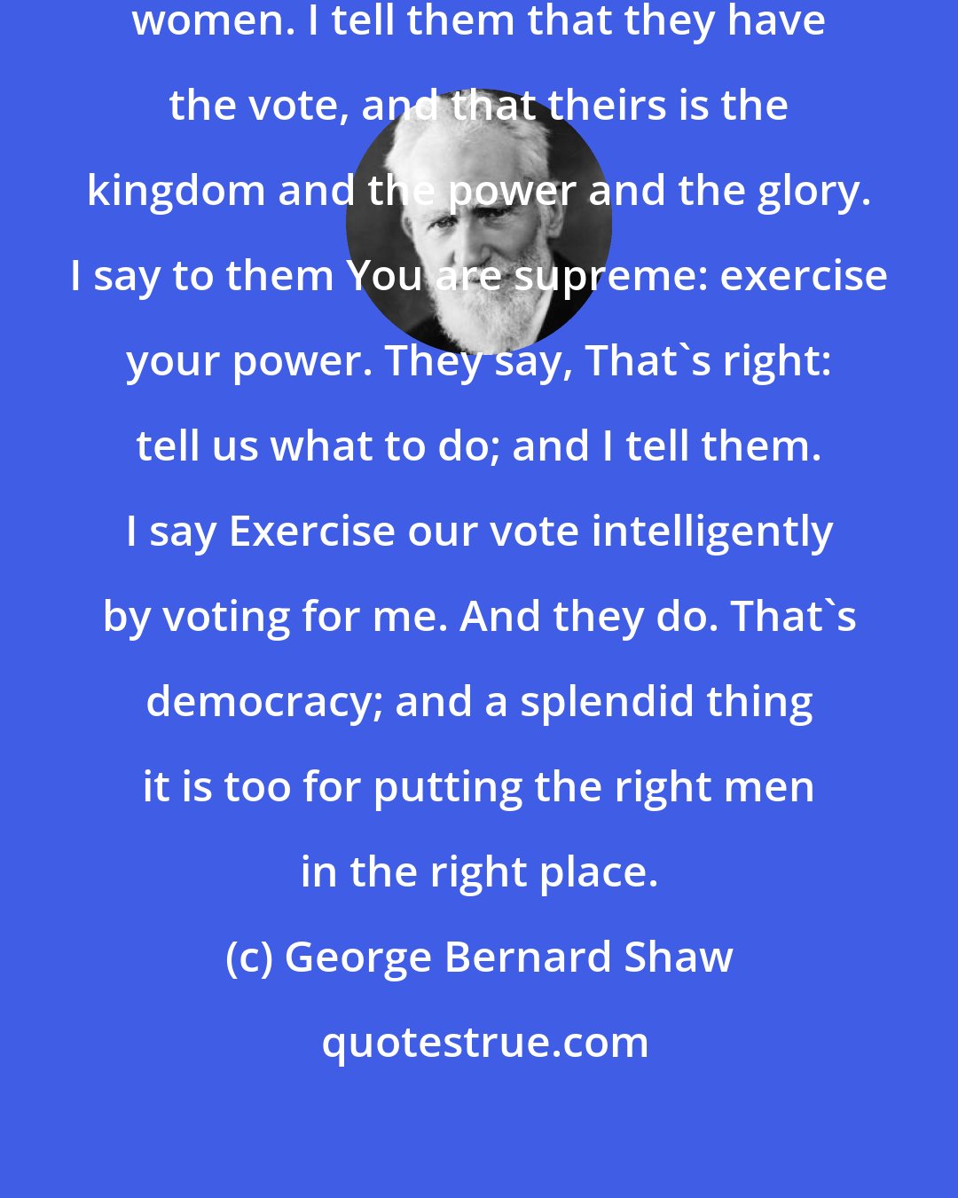 George Bernard Shaw: I talk democracy to these men and women. I tell them that they have the vote, and that theirs is the kingdom and the power and the glory. I say to them You are supreme: exercise your power. They say, That's right: tell us what to do; and I tell them. I say Exercise our vote intelligently by voting for me. And they do. That's democracy; and a splendid thing it is too for putting the right men in the right place.