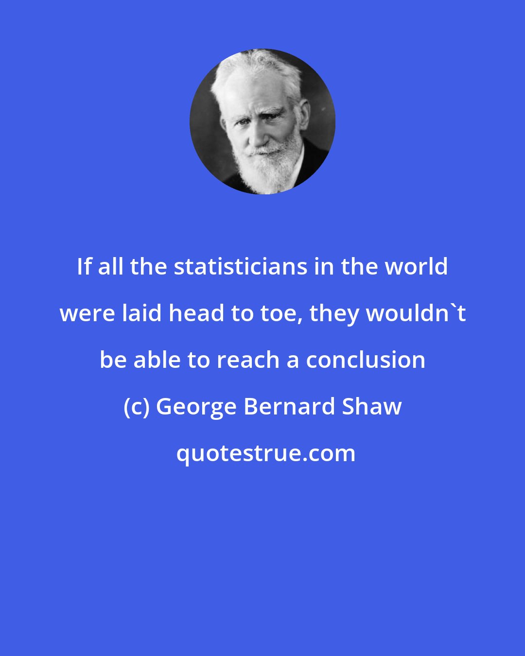 George Bernard Shaw: If all the statisticians in the world were laid head to toe, they wouldn't be able to reach a conclusion